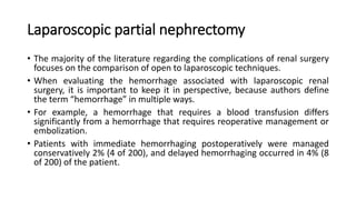 Laparoscopic partial nephrectomy
• The majority of the literature regarding the complications of renal surgery
focuses on the comparison of open to laparoscopic techniques.
• When evaluating the hemorrhage associated with laparoscopic renal
surgery, it is important to keep it in perspective, because authors define
the term “hemorrhage” in multiple ways.
• For example, a hemorrhage that requires a blood transfusion differs
significantly from a hemorrhage that requires reoperative management or
embolization.
• Patients with immediate hemorrhaging postoperatively were managed
conservatively 2% (4 of 200), and delayed hemorrhaging occurred in 4% (8
of 200) of the patient.
 