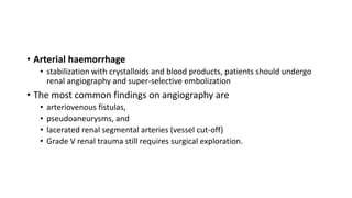 • Arterial haemorrhage
• stabilization with crystalloids and blood products, patients should undergo
renal angiography and super-selective embolization
• The most common findings on angiography are
• arteriovenous fistulas,
• pseudoaneurysms, and
• lacerated renal segmental arteries (vessel cut-off)
• Grade V renal trauma still requires surgical exploration.
 