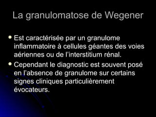 La granulomatose de WegenerLa granulomatose de Wegener
 Est caractérisée par un granulomeEst caractérisée par un granulome
inflammatoire à cellules géantes des voiesinflammatoire à cellules géantes des voies
aériennes ou de l’interstitium rénal.aériennes ou de l’interstitium rénal.
 Cependant le diagnostic est souvent poséCependant le diagnostic est souvent posé
en l’absence de granulome sur certainsen l’absence de granulome sur certains
signes cliniques particulièrementsignes cliniques particulièrement
évocateurs.évocateurs.
 