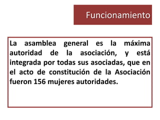 Funcionamiento

La asamblea general es la máxima
autoridad de la asociación, y está
integrada por todas sus asociadas, que en
el acto de constitución de la Asociación
fueron 156 mujeres autoridades.
 