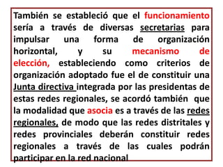 También se estableció que el funcionamiento
sería a través de diversas secretarias para
impulsar una forma de organización
horizontal,      y     su     mecanismo       de
elección, estableciendo como criterios de
organización adoptado fue el de constituir una
Junta directiva integrada por las presidentas de
estas redes regionales, se acordó también que
la modalidad que asocia es a través de las redes
regionales, de modo que las redes distritales y
redes provinciales deberán constituir redes
regionales a través de las cuales podrán
participar en la red nacional
 