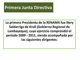 Primera Junta Directiva

La primera Presidenta de la RENAMA fue Nery
   Saldarriga de Kroll (Gobierno Regional de
 Lambayeque), cuyo ejercicio comprendió el
período 2009 - 2011, siendo acompañada por
            las siguientes dirigentes:
 
