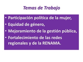 Temas de Trabajo
•   Participación política de la mujer,
•   Equidad de género,
•   Mejoramiento de la gestión pública,
•   Fortalecimiento de las redes
    regionales y de la RENAMA.
 