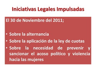 Iniciativas Legales Impulsadas
El 30 de Noviembre del 2011;

• Sobre la alternancia
• Sobre la aplicación de la ley de cuotas
• Sobre la necesidad de prevenir y
  sancionar el acoso político y violencia
  hacia las mujeres
 