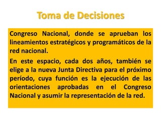 Toma de Decisiones
Congreso Nacional, donde se aprueban los
lineamientos estratégicos y programáticos de la
red nacional.
En este espacio, cada dos años, también se
elige a la nueva Junta Directiva para el próximo
período, cuya función es la ejecución de las
orientaciones aprobadas en el Congreso
Nacional y asumir la representación de la red.
 