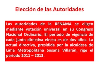 Elección de las Autoridades

Las autoridades de la RENAMA se eligen
mediante votación universal en su Congreso
Nacional Ordinario. El período de vigencia de
cada junta directiva electa es de dos años. La
actual directiva, presidida por la alcaldesa de
Lima Metropolitana Susana Villarán, rige el
período 2011 – 2013.
 