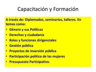 Capacitación y Formación
A través de: Diplomados, seminarios, talleres. En
temas como:
• Género y sus Políticas
• Derechos y ciudadanía
• Roles y funciones dirigenciales
• Gestión pública
• Proyectos de inversión pública
• Participación política de las mujeres
• Presupuesto Participativo.
 