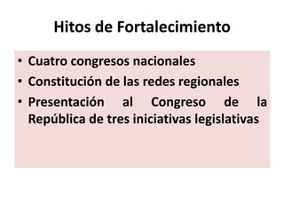 Hitos de Fortalecimiento
• Cuatro congresos nacionales
• Constitución de las redes regionales
• Presentación al Congreso de la
  República de tres iniciativas legislativas
 