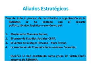 Aliados Estratégicos
Durante todo el proceso de constitución y organización de la
  RENAMA         se     ha      contado    con  el   soporte
  político, técnico, logístico y económico del:

1.   Movimiento Manuela Ramos,
2.   El centro de Estudios Sociales-CESIP,
3.   El Centro de la Mujer Peruana – Flora Tristán
4.   La Asociación de Comunicadores sociales- Calandria;

     Quienes se han constituido como grupo de instituciones
     asesoras de RENAMA.
 