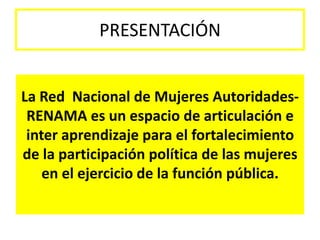 PRESENTACIÓN


La Red Nacional de Mujeres Autoridades-
 RENAMA es un espacio de articulación e
 inter aprendizaje para el fortalecimiento
de la participación política de las mujeres
    en el ejercicio de la función pública.
 