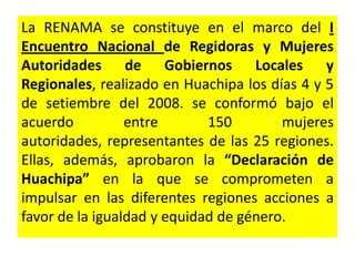 La RENAMA se constituye en el marco del I
Encuentro Nacional de Regidoras y Mujeres
Autoridades de Gobiernos Locales y
Regionales, realizado en Huachipa los días 4 y 5
de setiembre del 2008. se conformó bajo el
acuerdo          entre       150        mujeres
autoridades, representantes de las 25 regiones.
Ellas, además, aprobaron la “Declaración de
Huachipa” en la que se comprometen a
impulsar en las diferentes regiones acciones a
favor de la igualdad y equidad de género.
 
