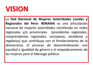 VISION
La Red Nacional de Mujeres Autoridades Locales y
Regionales del Perú- RENAMA es una articulación
nacional de mujeres autoridades constituida en redes
regionales y/o provinciales (presidentas regionales,
vicepresidentas regionales, consejeras, alcaldesas y
regidoras) que contribuye con el fortalecimiento de la
democracia; el proceso de descentralización con
equidad e igualdad de género y el empoderamiento de
las mujeres para el liderazgo político.
 