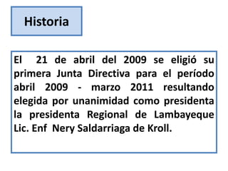 Historia

El 21 de abril del 2009 se eligió su
primera Junta Directiva para el período
abril 2009 - marzo 2011 resultando
elegida por unanimidad como presidenta
la presidenta Regional de Lambayeque
Lic. Enf Nery Saldarriaga de Kroll.
 