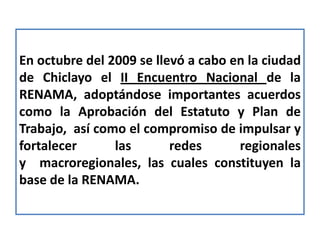 En octubre del 2009 se llevó a cabo en la ciudad
de Chiclayo el II Encuentro Nacional de la
RENAMA, adoptándose importantes acuerdos
como la Aprobación del Estatuto y Plan de
Trabajo, así como el compromiso de impulsar y
fortalecer      las       redes      regionales
y macroregionales, las cuales constituyen la
base de la RENAMA.
 