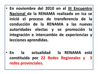 • En noviembre del 2010 en el III Encuentro
  Nacional de la RENAMA realizado en Ica se
  inició el proceso de transferencia de la
  conducción de la RENAMA a las nuevas
  autoridades electas y se promoción la
  integración e intercambio de experiencias y
  lecciones aprendidas.

• En     la   actualidad  la RENAMA está
  constituida por 22 Redes Regionales y 3
  redes provinciales.
 