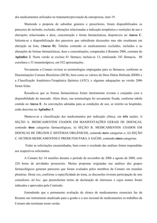 dos medicamentos utilizados no tratamento/prevenção da osteoporose, item 19.
Mantendo a proposta de subsidiar gestores e prescritores, foram disponibilizados os
pareceres de inclusão, exclusão, alterações relacionadas a indicação terapêutica e restrições de uso e
alterações relacionadas a dose, concentração e forma farmacêuticas, disponíveis no Anexo C.
Salienta-se a disponibilização dos pareceres que subsidiram discussões mas não resultaram em
alteração na lista, (Anexo D). Tabelas contendo os medicamentos excluídos, incluídos e as
alterações de formas farmacêuticas, dose e concentrações, comparadas à Rename 2006, constam do
Apêndice 2. Nesta versão se excluiu 01 fármaco; incluiu-se 13, totalizando 342 fármacos, 08
correlatos e 33 imunoterápicos, em 552 apresentações.
Novamente a Comare revisou as terminologias empregadas para os fármacos, conforme as
Denominações Comuns Brasileiras (DCB), bem como os valores de Dose Diária Definida (DDD) e
a Classificação Anatômico-Terapêutica Química (ATC); e algumas adequações na versão 2006
foram feitas.
Ressalta-se que as formas farmacêuticas foram inteiramente revistas e cotejadas com a
disponibilidade do mercado. Além disso, sua terminologia foi novamente fixada, conforme tabela
contida no Anexo E. As convenções adotadas para as condições de uso, se restrito ou hospitalar,
estão descritas no Apêndice 3.
Manteve-se a classificação dos medicamentos por indicação clínica, em três seções: i)
SEÇÃO A. MEDICAMENTOS USADOS EM MANIFESTAÇÕES GERAIS DE DOENÇAS,
contendo doze categorias farmacológicas; ii) SEÇÃO B. MEDICAMENTOS USADOS EM
DOENÇAS DE ÓRGÃOS E SISTEMAS ORGÂNICOS, contendo nove categorias e; iii) SEÇÃO
C. OUTROS MEDICAMENTOS E PRODUTOS PARA A SAÚDE, contendo cinco categorias.
Todas as solicitações encaminhadas, bem como o resultado das análises foram respondidas
aos respectivos solicitantes.
A Comare fez 14 reuniões durante o período de novembro de 2006 a agosto de 2008, com
224 horas de atividades presenciais. Muitas propostas originadas nas análises dos grupos
farmacológicos geraram pareceres que foram avaliados pelos membros da Comare em reuniões
plenárias. Desta vez, conforme a especificidade do tema, as discussões tiveram participação de sete
consultores Ad hoc, que preencheram termo de declaração de interesses e cujos nomes foram
indicados e aprovados pela Comissão.
Entendendo que a permanente avaliação do elenco de medicamentos essenciais faz da
Rename um instrumento atualizado para a gestão e o uso racional de medicamentos os trabalhos da
Comare não terminam nesta versão.
 