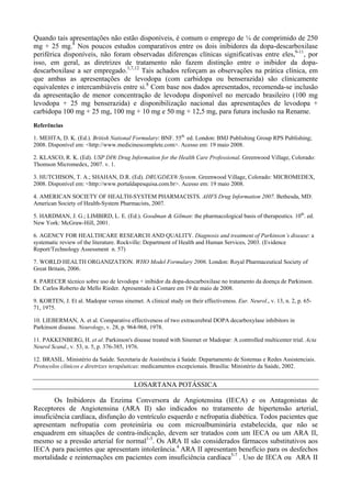 Quando tais apresentações não estão disponíveis, é comum o emprego de ¼ de comprimido de 250
mg + 25 mg.8
Nos poucos estudos comparativos entre os dois inibidores da dopa-descarboxilase
periférica disponíveis, não foram observadas diferenças clínicas significativas entre eles,9-11
, por
isso, em geral, as diretrizes de tratamento não fazem distinção entre o inibidor da dopa-
descarboxilase a ser empregado.1,7,12
Tais achados reforçam as observações na prática clínica, em
que ambas as apresentações de levodopa (com carbidopa ou benserazida) são clinicamente
equivalentes e intercambiáveis entre si.8
Com base nos dados apresentados, recomenda-se inclusão
da apresentação de menor concentração de levodopa disponível no mercado brasileiro (100 mg
levodopa + 25 mg benserazida) e disponibilização nacional das apresentações de levodopa +
carbidopa 100 mg + 25 mg, 100 mg + 10 mg e 50 mg + 12,5 mg, para futura inclusão na Rename.
Referências
1. MEHTA, D. K. (Ed.). British National Formulary: BNF. 55th.
ed. London: BMJ Publishing Group RPS Publishing;
2008. Disponível em: <http://www.medicinescomplete.com>. Acesso em: 19 maio 2008.
2. KLASCO, R. K. (Ed). USP DI® Drug Information for the Health Care Professional. Greenwood Village, Colorado:
Thomson Micromedex, 2007. v. 1.
3. HUTCHISON, T. A.; SHAHAN, D.R. (Ed). DRUGDEX® System. Greenwood Village, Colorado: MICROMEDEX,
2008. Disponível em: <http://www.portaldapesquisa.com.br>. Acesso em: 19 maio 2008.
4. AMERICAN SOCIETY OF HEALTH-SYSTEM PHARMACISTS. AHFS Drug Information 2007. Bethesda, MD:
American Society of Health-System Pharmacists, 2007.
5. HARDMAN, J. G.; LIMBIRD, L. E. (Ed.). Goodman & Gilman: the pharmacological basis of therapeutics. 10th
. ed.
New York: McGraw-Hill, 2001.
6. AGENCY FOR HEALTHCARE RESEARCH AND QUALITY. Diagnosis and treatment of Parkinson’s disease: a
systematic review of the literature. Rockville: Department of Health and Human Services, 2003. (Evidence
Report/Technology Assessment n. 57)
7. WORLD HEALTH ORGANIZATION. WHO Model Formulary 2006. London: Royal Pharmaceutical Society of
Great Britain, 2006.
8. PARECER técnico sobre uso de levodopa + inibidor da dopa-descarboxilase no tratamento da doença de Parkinson.
Dr. Carlos Roberto de Mello Rieder. Apresentado à Comare em 19 de maio de 2008.
9. KORTEN, J. Et al. Madopar versus sinemet. A clinical study on their effectiveness. Eur. Neurol., v. 13, n. 2, p. 65-
71, 1975.
10. LIEBERMAN, A. et al. Comparative effectiveness of two extracerebral DOPA decarboxylase inhibitors in
Parkinson disease. Neurology, v. 28, p. 964-968, 1978.
11. PAKKENBERG, H. et al. Parkinson's disease treated with Sinemet or Madopar: A controlled multicenter trial. Acta
Neurol Scand., v. 53, n. 5, p. 376-385, 1976.
12. BRASIL. Ministério da Saúde. Secretaria de Assistência à Saúde. Departamento de Sistemas e Redes Assistenciais.
Protocolos clínicos e diretrizes terapêuticas: medicamentos excepcionais. Brasília: Ministério da Saúde, 2002.
LOSARTANA POTÁSSICA
Os Inibidores da Enzima Conversora de Angiotensina (IECA) e os Antagonistas de
Receptores de Angiotensina (ARA II) são indicados no tratamento de hipertensão arterial,
insuficiência cardíaca, disfunção do ventrículo esquerdo e nefropatia diabética. Todos pacientes que
apresentam nefropatia com proteinúria ou com microalbuminúria estabelecida, que não se
enquadrem em situações de contra-indicação, devem ser tratados com um IECA ou um ARA II,
mesmo se a pressão arterial for normal1-3
. Os ARA II são considerados fármacos substitutivos aos
IECA para pacientes que apresentam intolerância.4
ARA II apresentam benefício para os desfechos
mortalidade e reinternações em pacientes com insuficiência cardíaca5-7
. Uso de IECA ou ARA II
 