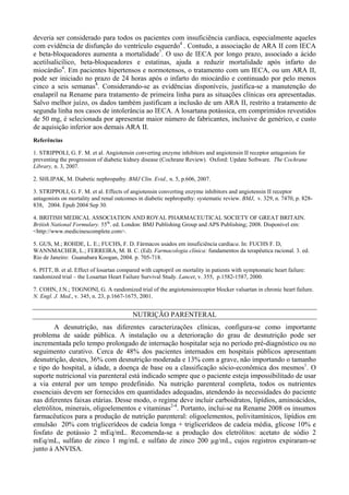 deveria ser considerado para todos os pacientes com insuficiência cardíaca, especialmente aqueles
com evidência de disfunção do ventrículo esquerdo4
. Contudo, a associação de ARA II com IECA
e beta-bloqueadores aumenta a mortalidade7
. O uso de IECA por longo prazo, associado a ácido
acetilsalicílico, beta-bloqueadores e estatinas, ajuda a reduzir mortalidade após infarto do
miocárdio4
. Em pacientes hipertensos e normotensos, o tratamento com um IECA, ou um ARA II,
pode ser iniciado no prazo de 24 horas após o infarto do miocárdio e continuado por pelo menos
cinco a seis semanas4
. Considerando-se as evidências disponíveis, justifica-se a manutenção do
enalapril na Rename para tratamento de primeira linha para as situações clínicas ora apresentadas.
Salvo melhor juízo, os dados também justificam a inclusão de um ARA II, restrito a tratamento de
segunda linha nos casos de intolerância ao IECA. A losartana potássica, em comprimidos revestidos
de 50 mg, é selecionada por apresentar maior número de fabricantes, inclusive de genérico, e custo
de aquisição inferior aos demais ARA II.
Referências
1. STRIPPOLI, G. F. M. et al. Angiotensin converting enzyme inhibitors and angiotensin II receptor antagonists for
preventing the progression of diabetic kidney disease (Cochrane Review). Oxford: Update Software. The Cochrane
Library, n. 3, 2007.
2. SHLIPAK, M. Diabetic nephropathy. BMJ Clin. Evid., n. 5, p.606, 2007.
3. STRIPPOLI, G. F. M. et al. Effects of angiotensin converting enzyme inhibitors and angiotensin II receptor
antagonists on mortality and renal outcomes in diabetic nephropathy: systematic review. BMJ, v. 329, n. 7470, p. 828-
838, 2004. Epub 2004 Sep 30.
4. BRITISH MEDICAL ASSOCIATION AND ROYAL PHARMACEUTICAL SOCIETY OF GREAT BRITAIN.
British National Formulary. 55th
. ed. London: BMJ Publishing Group and APS Publishing; 2008. Disponível em:
<http://www.medicinescomplete.com>.
5. GUS, M.; ROHDE, L. E.; FUCHS, F. D. Fármacos usados em insuficiência cardiaca. In: FUCHS F. D,
WANNMACHER, L.; FERREIRA, M. B. C. (Ed). Farmacologia clínica: fundamentos da terapêutica racional. 3. ed.
Rio de Janeiro: Guanabara Koogan, 2004. p. 705-718.
6. PITT, B. et al. Effect of losartan compared with captopril on mortality in patients with symptomatic heart failure:
randomized trial – the Losartan Heart Failure Survival Study. Lancet, v. 355, p.1582-1587, 2000.
7. COHN, J.N.; TOGNONI, G. A randomized trial of the angiotensinreceptor blocker valsartan in chronic heart failure.
N. Engl. J. Med., v. 345, n. 23, p.1667-1675, 2001.
NUTRIÇÃO PARENTERAL
A desnutrição, nas diferentes caracterizações clínicas, configura-se como importante
problema de saúde pública. A instalação ou a deterioração do grau de desnutrição pode ser
incrementada pelo tempo prolongado de internação hospitalar seja no período pré-diagnóstico ou no
seguimento curativo. Cerca de 48% dos pacientes internados em hospitais públicos apresentam
desnutrição, destes, 36% com desnutrição moderada e 13% com a grave, não importando o tamanho
e tipo do hospital, a idade, a doença de base ou a classificação sócio-econômica dos mesmos1
. O
suporte nutricional via parenteral está indicado sempre que o paciente esteja impossibilitado de usar
a via enteral por um tempo predefinido. Na nutrição parenteral completa, todos os nutrientes
essenciais devem ser fornecidos em quantidades adequadas, atendendo às necessidades do paciente
nas diferentes faixas etárias. Desse modo, o regime deve incluir carboidratos, lipídios, aminoácidos,
eletrólitos, minerais, oligoelementos e vitaminas2-4
. Portanto, inclui-se na Rename 2008 os insumos
farmacêuticos para a produção de nutrição parenteral: oligoelementos, polivitamínicos, lipídios em
emulsão 20% com triglicerídeos de cadeia longa + triglicerídeos de cadeia média, glicose 10% e
fosfato de potássio 2 mEq/mL. Recomenda-se a produção dos eletrólitos: acetato de sódio 2
mEq/mL, sulfato de zinco 1 mg/mL e sulfato de zinco 200 µg/mL, cujos registros expiraram-se
junto à ANVISA.
 