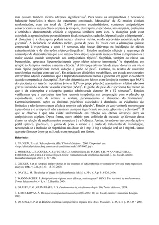 mas causam também efeitos adversos significativos1
. Para todos os antipsicóticos é necessário
balancear benefícios e riscos do tratamento continuado. Metanálise3
de 52 ensaios clínicos
randomizados, com um total de 12.649 pacientes esquizofrênicos, comparou antipsicóticos
convencionais a antipsicóticos atípicos (clozapina, olanzapina, risperidona, amissulprida, quetiapina
e sertindol), demonstrando eficácia e segurança similares entre eles. A clozapina pode estar
associada à agranulocitose potencialmente fatal, miocardite, sedação, hipersalivação e hipertermia4
.
A clozapina e a olanzapina podem induzir diabetes melito, sendo necessário monitorização da
glicemia5
. A incidência de diabetes melito, ganho de peso, foi maior com a olanzapina quando
comparada à risperidona e após 18 semanas, não houve diferença na incidência de efeitos
extrapiramidais e de alterações eletrocardiográficas5
. Estudos avaliando eficácia e segurança da
amissulpirida demonstraram que este antipsicótico atípico apresenta menos efeitos extrapiramidais e
maior adesão quando comparado aos antipsicóticos típicos5
. Sulpirida, também da classe das
benzamidas, apresenta hiperprolactinemia como efeito adverso importante.6,7
A risperidona em
relação à clozapina mostrou a mesma eficácia.5
A diferença está no fato da risperidona ter um início
mais rápido proporcionar menor sedação e ganho de peso5
. Contudo, há relatos de síndrome
neuroléptica maligna com seu uso5
. Em relação aos distúrbios metabólicos, um estudo retrospectivo
envolvendo adultos evidenciou que a risperidona aumentou menos a glicemia em jejum e colesterol
quando comparada à olanzapina8
. Revisão sistemática em idosos com demência mostrou que 16,8%
dos pacientes em uso de risperidona (versus 8,8% no grupo placebo) apresentaram efeitos adversos
graves incluindo acidente vascular cerebral (AVC)9
. O ganho de peso da risperidona foi menor do
que o da olanzapina e clozapina quando administrada durante 10 e 52 semanas10
. Estudos
verificaram que a quetiapina tem boa resposta terapêutica em comparação com o placebo na
esquizofrenia, além de reduzir a acatisia, parkinsonismo e abandono do tratamento5
.
Contraditoriamente, sobre os sintomas psicóticos associados à demência, as evidências são
limitadas e não demonstraram eficácia superior a do placebo9
. Estudo de caso-controle mostrou que
ziprasidona e o aripiprazol não causaram aumento significante no peso, glicemia e colesterol10
. O
que se observa é que não existe uniformidade em relação aos efeitos adversos entre os
antipsicóticos atípicos. Dessa forma, outro critério para definição da inclusão de fármaco dessa
classe na relação de medicamentos essenciais é a eficiência. Assim, levando-se em consideração o
perfil lipídico, glicêmico, o ganho de peso, a adesão e o custo do tratamento de manutenção,
recomenda-se a inclusão de risperidona nas doses de 1 mg, 3 mg e solução oral de 1 mg/mL, sendo
que este fármaco deve ser utilizado com precaução em idosos.
Referências
1. NADEEM, Z. et al. Schizophrenia. BMJ Clinical Evidence. 2006. Disponivel em:
<http://clinicalevidence.bmj.com/ceweb/conditions/meh/1007/1007.jsp>.
2. MOREIRA, L. B.; COSTA, A..F.; FUCHS, F.D. Antipsicóticos. In: FUCHS, F.D.; WANNMACHER, L.;
FERREIRA, M.B.C.(Ed.). Farmacologia Clínica: fundamentos da terapêutica racional. 3. ed. Rio de Janeiro:
Guanabara Koogan, 2004. p. 577-586.
3. GEDDES, J. et al. Atypical antipsychotics in the treatment of schizophrenia: systematic review and meta-regression
analysis. BMJ, v. 321, p. 1371-13-76, 2000.
4. DAVIS, J. M. The choice of drugs for Schizophrenia. NEJM, v. 354, n. 5, p. 518-520, 2006.
5. WANNMACHER, L Antipsicóticos atípicos: mais eficazes, mais seguros? OPAS. Uso racional de medicamentos:
Temas Selecionados. v. 1, n. 12. Brasília, 2004.
6. GRAEFF, F. G.; GUIMARÃES, F. S. Fundamentos de psicofarmacologia. São Paulo: Atheneu, 1999.
7. KOROLKOVAS, A. Dicionário terapêutico Guanabara 2003/2004. 10. ed. Rio de Janeiro: Guanabara Koogan,
2003.
8. DE SENA, E. P. et al. Diabetes mellitus e antipsicóticos atípicos. Rev. Bras. Psiquiatr., v. 25, n. 4, p. 253-257, 2003.
 