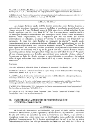 9. RAMOS, M.G.; ROCHA, F.L. Efficacy and safety of atypical antipsychotics in dementia: a systematic review. J.
Bras.Psiquiatr., v. 55, n. 3, 2006. Disponível em: <http://pier.acponline.org/physicians/disease /d593/d593.html>.
10. REIS, J..S. et. al. Diabetes mellitus associated with atypical antipsychotic medications: case report and review of
the literature. Arq. Bras. Endocrinol. Metab. v. 51, n. 3, p. 488-493 .2007.
SULFATO DE ZINCO
As doenças diarréicas agudas (DDA), também conhecidas como diarréia, disenteria e
gastroenterites, constituem importante causa de morbidade e mortalidade, principalmente entre
crianças menores de 5 anos. No Brasil, no ano de 2004, a taxa de mortalidade atribuída à doença
diarréica aguda para esta faixa etária foi de 3,97% 1
. Sais de reidratação oral e medidas dietéticas
são abordagens reconhecidamente eficazes para o manejo da diarréia infantil. Para o tratamento da
disenteria (fezes sangüinolentas), que é responsável por 20% das mortes por diarréia,
antimicrobianos são indicados2
. Evidências provenientes de metanálises têm demonstrado que
suplementos de zinco tem efeito benéfico no tratamento da diarréia,3,4
. Quando usados
concomitantemente com a terapia padrão (sais de reidratação oral e antimicrobianos, no caso das
disenterias) os suplementos de zinco reduzem a freqüência3
, duração3,4
e gravidade3,4
da diarréia3
aguda e persistente4
. Os sais sulfato, acetato e gliconato de zinco parecem ser igualmente eficazes
quando usados em doses entre 10 a 20 mg por dia, por 10 a 14 dias5
. A adição de sais de zinco ao
tratamento padrão da diarréia tem apresentado relação de custo-efetividade favorável2
. As reações
adversas relatadas resumem-se a distúrbios gastrintestinais como indigestão, vômitos e náuseas6
.
Considerando os dados de eficácia, segurança e custo-efetividade, recomenda-se a inclusão de
sulfato de zinco na forma de comprimido dispersível 10 mg e xarope 4 mg/mL, por ser o sal de
menor custo5
.
Referências
1. BRASIL. Ministério da Saúde/SVS. Sistema de Informações de Mortalidade (SIM). Brasília, 2001.
2. ROBBERSTAD, B. et al. Cost-efectiveness of zinc as adjunct therapy for acute childhood diarrhoea in developing
countries. Bull. WHO, v. 82, n. 7, p. 523-531, 2004.
3. AGGARWAL, R. et al. Role of zinc administration in prevention of childhood diarrhea and respiratory illnesses: a
meta-analysis. Pediatrics, v. 119, n. 6, p. 1120-1130, 2007.
4. BHUTTA, Z. A. et al. Prevention of diarrhea and pneumonia by zinc supplementation in children in developing
countries: pooled analysis of randomized controlled trials. J Pediatric., v. 135, n.6, p. 689-697, 1999.
5. WORLD HEALTH ORGANIZATION. Implementing the New Recommendations on the Clinical Manegement of
Diarrhoea. Geneva, Switzerland: WHO, 2006. 34 p.
6. KLASCO, R. K. (Ed). DRUGDEX® System. Greenwood Village, Colorado: Thomson MICROMEDEX, 2006.
Disponível em: <http://www. periodicos.capes.gov.br>
III. PARECERES DAS ALTERAÇÕES DE APRESENTAÇÃO E/OU
CONCENTRAÇÃO E/OU DOSE
ALBENDAZOL
O albendazol é um derivado benzimidazólico, que possui atividades ovicida, larvicida e
helminticida. Quimicamente, é [metil-5(propil-tio)-1H-benzimidazol-2-il] carbamato. O mecanismo
de ação está centrado na capacidade de inibir a polimerização dos túbulos, o que dificulta a
obtenção de energia pelo verme, promovendo sua imobilização e morte. A absorção intestinal do
albendazol é pequena (menos de 5% da dose administrada por via oral) e por isso sua ação é
fundamentalmente luminal. Seu principal metabólito, sulfóxido, tem vida média de 8 ½ horas e é
 