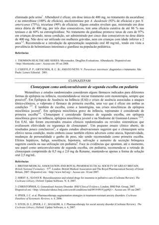 eliminado pela urina1
. Albendazol é eficaz, em dose única de 400 mg, no tratamento da ascaridíase
e na enterobíase (100% de eficácia), ancilostomíase por A. duodenale (92% de eficácia) e por N.
americanus (75%), tricuríase (90% de eficácia). Alguns estudos revelam que, ministrado em dose
única diária de 400 mg, por três dias consecutivos, tem uma eficácia curativa de até 86 % nas
teníases e de 60% na estrongiloidíase. No tratamento da giardíase promove taxas de cura de 97%
em crianças devendo, nessa condição, ser administrado por cinco dias consecutivos na dose diária
de 400 mg. Não deve ser utilizado em mulheres grávidas, nem em crianças com idade inferior a 2
anos1,2
. Recomenda-se a introdução da apresentação suspensão oral 40 mg/mL, tendo em vista a
prevalência de helmintíases intestinais e giardíase na populacão pediátrica.
Referências
1. THOMSON HEALTHCARE SERIES. Micromedex. DrugDex Evaluations. Albendazole. Disponível em:
<http://thomsonhc.com>. Acesso em: 05 set 2008.
2. CHIEFFI, P. P.; GRYSCHEK, R. C. B.; AMATO NETO. V. Parasitoses intestinais: diagnóstico e tratamento. São
Paulo: Lemos Editorial. 2001.
CLONAZEPAM
Clonazepam como anticonvulsivante de segunda escolha em pediatria
Metanálises e estudos randomizados consideram alguns fármacos indicados para diferentes
formas de epilepsia na infância, recomendando-se iniciar tratamento com monoterapia, sempre que
possível1
. Em Epilepsia de Ausência na Infância (EAI) e crises de ausência associadas a ataques
tônico-clônicos, o valproato é fármaco de primeira escolha, uma vez que é eficaz em ambas as
condições 2-5
. É também de escolha, como a lamotrigina, nas crises mioclônicas da epilepsia
mioclônica juvenil4
. Em epilepsia mioclônica grave da infância, topiramato é considerado de
primeira escolha2-6
. Clonazepam é considerado fármaco de segunda escolha, em epilepsia
mioclônica grave na infância, epilepsia mioclônica juvenil e na Síndrome de Gasteaut-Lennox 2,4-6
.
Em EAI, não foram encontrados ensaios clínicos randomizados ou revisões sistemáticas que
avaliassem efetividade ou segurança de clonazepam7
. Um pequeno ensaio clínico aberto, de
resultados pouco conclusivos8
, e alguns estudos observacionais sugerem que o clonazepam seria
efetivo nessa condição, muito embora cause também efeitos adversos como ataxia, hiperatividade,
mudanças de personalidade e ganho de peso, não sendo recomendado como primeira escolha.
Efeitos hepáticos, fadiga, sonolência, hipotonia, salivação e aumento de secreção brônquica
sugerem cautela na sua utilização em pediatria9
. Face às evidências que apontam, até o momento,
seu papel como anticonvulsivante de segunda escolha, em pediatria, recomenda-se a retirada de
clonazepam comprimido de 0,5 mg e 2,0 mg da Rename, mantendo-se apenas a forma de solução
oral 2,5 mg/mL.
Referências
1. BRITISH MEDICAL ASSOCIATION AND ROYAL PHARMACEUTICAL SOCIETY OF GREAT BRITAIN.
British National Formulary. 57th
. London: British Medical Association and The Royal Pharmaceutical Society of Great
Britain, 2007. Disponível em: <http://www.bnf.org>. Acesso em: 10 out 2007.
2. HIRST A.; SLOAN R. Benzodiazepines and related drugs for insomnia in palliative care (Cochrane Review). The
Cochrane Library, Oxford: Update Software. N. 4, 2007.
3. CHRISTOPHER, G. Generalized Anxiety Disorder. BMJ Clinical Evidence, London, BMJ Pub. Group, 2007.
Disponível em: <http://clinicalevidence.bmj.com/ceweb/conditions/ind/0919/0919.jsp#Q1>. Acesso em: 05 out 2007.
4. IPSER, J. C. et al. Pharmacotherapy augmentation strategies in treatment-resistant anxiety disorders. Cochrane
Database of Systematic Reviews, n. 4, 2006.
5. STEIN, D. J.; IPSER, J. C.; BALKOM, A. J. Pharmacotherapy for social anxiety disorder (Cochrane Review). The
Cochrane Library, Oxford: Update Software, n. 4, 2007.
 