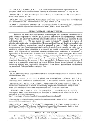 6. VAN BALKOM, A. J.; NAUTA, M. C.; BAKKER, A. Meta-analysis on the treatment of panic disorder with
agoraphobia: review and re-examination. Clinical Psychology & Psychotherapy, Chichester, v. 2, n.1, p.1-14, 1995.
7. NOVO, I. P. N.; LIMA, M. S. Benzodiazepines for panic (Protocol for a Cochrane Review). The Cochrane Library,
Oxford: Update Software, n. 4, 2007.
8. IPSER, J. C.; SEEDAT, S.; STEIN, D. J. Pharmacotherapy for prevention of post-traumatic stress disorder (Protocol
for a Cochrane Review). The Cochrane Library, Oxford: Update Software, n. 4, 2007.
9. POSNER, E. Absense Seizures in Children. BMJ Clinical Evidence, London, BMJ Pub. Group, 2007. Disponível em:
<http://clinicalevidence.bmj.com/ceweb/conditions/ind/0919/0919.jsp#Q1>. Acesso em 05 out 2007.
DIPROPIONATO DE BECLOMETASONA
Estima-se em 350.000/ano o número de internações por asma no Brasil, constituindo-se na
quarta causa de hospitalização pelo SUS (2,3% do total) e na terceira causa entre crianças e adultos
jovens. Países em desenvolvimento têm apresentado aumento de mortalidade na última década,
contribuindo com 5 a 10% das mortes por causa respiratória1,2
. Inalação é o método de
administração preferencial em antiasmáticos (Recomendação de Grau A)2
. Corticóides inalantes são
de primeira escolha no tratamento de asma leve, moderada e grave2,3
. Estudos clínicos e in vitro
sugerem que os corticóides inalantes disponíveis não são equivalentes; contudo, não estão claras as
implicações clínicas dessas diferenças, e há carência de estudos comparativos entre eles2,3
. No
Brasil, estão disponíveis os corticóides inalantes beclometasona, budesonida e fluticasona4
. O
dipropionato de beclometasona é o fármaco mais experimentado5
, sendo empregadas doses diárias
de 400 µg a 2.000 µg em adultos, e de 100 µg a 400 µg para crianças3,6
. Além disso, apresenta custo
estimado de tratamento diário inferior ao de budesonida e fluticasona. Considerando-se a
necessidade de cobertura dos regimes de doses recomendados de beclometasona no tratamento de
asma, torna-se essencial a apresentação na Rename 2008 de formas farmacêuticas de pó, solução
inalante ou aerossol que contemplem tais regimes. Desta forma, recomenda-se introdução da
apresentacão de 250 µg de beclometasona por dose.
Referências
1. BRASIL. Ministério da Saúde. Secretaria Nacional de Ações Básicas de Saúde. Estatísticas de mortalidade. Brasília:
Ministério da Saúde, 2000.
2. AMARAL, R.; FUCHS, F.D. Antiasmáticos. In: FUCHS, F. D.; WANNMACHER, L.; FERREIRA, M. B. C. (Ed.).
Farmacologia clínica. fundamentos da terapêutica racional. 3 ed. Rio de Janeiro: Guanabara Koogan, 2004. p. 769-787.
3. BRITISH MEDICAL ASSOCIATION AND ROYAL PHARMACEUTICAL SOCIETY OF GREAT BRITAIN.
British National Formulary. 55th
ed. London: BMJ Publishing Group and Royal Pharmaceutical Society of Great
Britain, 2008. Disponível em: <http://www.medicinescomplete.com>. Acesso em: 27 maio 2008.
4. AGÊNCIA NACIONAL DE VIGILÂNCIA SANITÁRIA (ANVISA). Câmara de Regulação do Mercado de
Medicamento (CMED). Lista de medicamentos cujos preços estão em conformidade com a legislação da CMED
atualizada em 10/09/2008. Disponível em:
http://www.anvisa.gov.br/monitora/cmed/legis/comunicados/lista_conformidade.pdf.
5. ADAMS, N. P. et al. Beclomethasone versus placebo for chronic asthma (Cochrane Review). Oxford: Update
Software. The Cochrane Library, n. 1, 2006.
6. BRITISH MEDICAL ASSOCIATION AND ROYAL PHARMACEUTICAL SOCIETY OF GREAT BRITAIN.
British National Formulary. 52th
ed. London: BMJ Publishing Group and Royal Pharmaceutical Society of Great
Britain; 2006. Disponível em <http://www.bnf.org> Acesso em: 27 maio 2008.
FATOR II DE COAGULAÇÃO
O concentrado de complexo protrombínico é obtido por fracionamento de pool de plasmas e
contém os fatores II, VII, IX e X. É utilizado no tratamento de deficiências hereditárias e
 