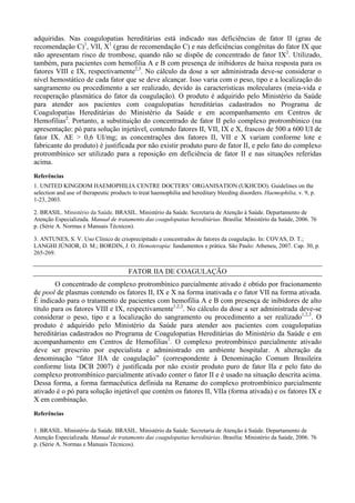 adquiridas. Nas coagulopatias hereditárias está indicado nas deficiências de fator II (grau de
recomendação C)1
, VII, X1
(grau de recomendação C) e nas deficiências congênitas do fator IX que
não apresentam risco de trombose, quando não se dispõe de concentrado de fator IX2
. Utilizado,
também, para pacientes com hemofilia A e B com presença de inibidores de baixa resposta para os
fatores VIII e IX, respectivamente2,3
. No cálculo da dose a ser administrada deve-se considerar o
nível hemostático de cada fator que se deve alcançar. Isso varia com o peso, tipo e a localização do
sangramento ou procedimento a ser realizado, devido às características moleculares (meia-vida e
recuperação plasmática do fator da coagulação). O produto é adquirido pelo Ministério da Saúde
para atender aos pacientes com coagulopatias hereditárias cadastrados no Programa de
Coagulopatias Hereditárias do Ministério da Saúde e em acompanhamento em Centros de
Hemofilias2
. Portanto, a substituição do concentrado de fator II pelo complexo protrombínico (na
apresentação: pó para solução injetável, contendo fatores II, VII, IX e X, frascos de 500 a 600 UI de
fator IX. AE > 0,6 UI/mg; as concentrações dos fatores II, VII e X variam conforme lote e
fabricante do produto) é justificada por não existir produto puro de fator II, e pelo fato do complexo
protrombínico ser utilizado para a reposição em deficiência de fator II e nas situações referidas
acima.
Referências
1. UNITED KINGDOM HAEMOPHILIA CENTRE DOCTERS’ ORGANISATION (UKHCDO). Guidelines on the
selection and use of therapeutic products to treat haemophilia and hereditary bleeding disorders. Haemophilia, v. 9, p.
1-23, 2003.
2. BRASIL. Ministério da Saúde. BRASIL. Ministério da Saúde. Secretaria de Atenção à Saúde. Departamento de
Atenção Especializada. Manual de tratamento das coagulopatias hereditárias. Brasília: Ministério da Saúde, 2006. 76
p. (Série A. Normas e Manuais Técnicos).
3. ANTUNES, S. V. Uso Clínico de crioprecipitado e concentrados de fatores da coagulação. In: COVAS, D. T.;
LANGHI JÚNIOR, D. M.; BORDIN, J. O. Hemoterapia: fundamentos e prática. São Paulo: Atheneu, 2007. Cap. 30, p.
265-269.
FATOR IIA DE COAGULAÇÃO
O concentrado de complexo protrombínico parcialmente ativado é obtido por fracionamento
de pool de plasmas contendo os fatores II, IX e X na forma inativada e o fator VII na forma ativada.
É indicado para o tratamento de pacientes com hemofilia A e B com presença de inibidores de alto
título para os fatores VIII e IX, respectivamente1,2,3
. No cálculo da dose a ser administrada deve-se
considerar o peso, tipo e a localização do sangramento ou procedimento a ser realizado1,2,3
. O
produto é adquirido pelo Ministério da Saúde para atender aos pacientes com coagulopatias
hereditárias cadastrados no Programa de Coagulopatias Hereditárias do Ministério da Saúde e em
acompanhamento em Centros de Hemofilias1
. O complexo protrombínico parcialmente ativado
deve ser prescrito por especialista e administrado em ambiente hospitalar. A alteração da
denominação “fator IIA de coagulação” (correspondente à Denominação Comum Brasileira
conforme lista DCB 2007) é justificada por não existir produto puro de fator IIa e pelo fato do
complexo protrombínico parcialmente ativado conter o fator II e é usado na situação descrita acima.
Dessa forma, a forma farmacêutica definida na Rename do complexo protrombínico parcialmente
ativado é o pó para solução injetável que contém os fatores II, VIIa (forma ativada) e os fatores IX e
X em combinação.
Referências
1. BRASIL. Ministério da Saúde. BRASIL. Ministério da Saúde. Secretaria de Atenção à Saúde. Departamento de
Atenção Especializada. Manual de tratamento das coagulopatias hereditárias. Brasília: Ministério da Saúde, 2006. 76
p. (Série A. Normas e Manuais Técnicos).
 