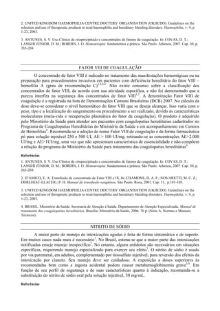 2. UNITED KINGDOM HAEMOPHILIA CENTRE DOCTERS’ ORGANISATION (UKHCDO). Guidelines on the
selection and use of therapeutic products to treat haemophilia and hereditary bleeding disorders. Haemophilia, v. 9, p.
1-23, 2003.
3. ANTUNES, S. V. Uso Clínico de crioprecipitado e concentrados de fatores da coagulação. In: COVAS, D. T.;
LANGHI JÚNIOR, D. M.; BORDIN, J. O. Hemoterapia: fundamentos e prática. São Paulo: Atheneu, 2007. Cap. 30, p.
265-269.
FATOR VIII DE COAGULAÇÃO
O concentrado de fator VIII é indicado no tratamento das manifestações hemorrágicas ou na
preparação para procedimentos invasivos em pacientes com deficiência hereditária do fator VIII –
hemofilia A (grau de recomendação C)1,2,3,4
. Não existe consenso sobre a classificação dos
concentrados de fator VIII, de acordo com sua atividade específica, e não foi demonstrado que a
pureza interfira na segurança dos concentrados de fator VIII1,2
. A denominação Fator VIII de
coagulação é a registrada na lista de Denominações Comuns Brasileiras (DCB) 2007. No cálculo da
dose deve-se considerar o nível hemostático do fator VIII que se deseja alcançar. Isso varia com o
peso, tipo e a localização do sangramento ou procedimento a ser realizado, devido às características
moleculares (meia-vida e recuperação plasmática do fator da coagulação). O produto é adquirido
pelo Ministério da Saúde para atender aos pacientes com coagulopatias hereditárias cadastrados no
Programa de Coagulopatias Hereditárias do Ministério da Saúde e em acompanhamento em Centros
de Hemofilias4
. Recomenda-se a adoção do nome Fator VIII de coagulação e da forma farmacêutica
pó para solução injetável 250 e 500 UI, AE > 100 UI/mg, retirando-se as concentrações AE>2.000
UI/mg e AE>1UI/mg, uma vez que não apresentam característica de essencialidade e não compõem
a relação do programa do Ministério da Saúde para tratamento das coagulopatias hereditárias4
.
Referências
1. ANTUNES, S. V. Uso Clínico de crioprecipitado e concentrados de fatores da coagulação. In: COVAS, D. T.;
LANGHI JÚNIOR, D. M.; BORDIN, J. O. Hemoterapia: fundamentos e prática. São Paulo: Atheneu, 2007. Cap. 30, p.
265-269.
2. D’AMICO, E. A. Transfusão de concentrado de Fator VIII e IX. In: CHAMONE, D. A. F.; NOVARETTI, M. C. Z.;
DORLHIAC-LLACER.; P. H. Manual de transfusão sangüínea. São Paulo: Roca, 2001. Cap. 11, p.101-105.
3. UNITED KINGDOM HAEMOPHILIA CENTRE DOCTERS’ ORGANISATION (UKHCDO). Guidelines on the
selection and use of therapeutic products to treat haemophilia and hereditary bleeding disorders. Haemophilia, v. 9, p.
1-23, 2003.
4. BRASIL. Ministério da Saúde. Secretaria de Atenção à Saúde. Departamento de Atenção Especializada. Manual de
tratamento das coagulopatias hereditárias. Brasília: Ministério da Saúde, 2006. 76 p. (Série A. Normas e Manuais
Técnicos).
NITRITO DE SÓDIO
A maior parte do manejo de intoxicações agudas é feita de forma sintomática e de suporte.
Em muitos casos nada mais é necessário1
. No Brasil, estima-se que a maior parte das intoxicações
notificadas enseje manejo inespecífico2
. No entanto, alguns antídotos são necessários em situações
específicas, requerendo manejo especializado para exercer seu efeito1
. O nitrito de sódio é usado
por via parenteral, em adultos, complementado por tiossulfato injetável, para reversão dos efeitos da
intoxicação por cianeto. Seu manejo deve ser cuidadoso. A exposição a doses superiores às
recomendadas bem como a ingesta acidental podem causar metahemoglobinemia grave3,4
. Em
função de seu perfil de segurança e de suas características quanto à indicação, recomenda-se a
substituição do nitrito de sódio oral pela solução injetável, 30 mg/mL.
Referências
 