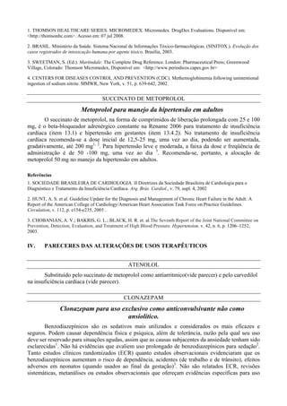 1. THOMSON HEALTHCARE SERIES. MICROMEDEX. Micromedex. DrugDex Evaluations. Disponível em:
<http://thomsonhc.com>. Acesso em: 07 jul 2008.
2. BRASIL. Ministério da Saúde. Sistema Nacional de Informações Tóxico-farmacológicas. (SINITOX.). Evolução dos
casos registrados de intoxicação humana por agente tóxico. Brasília, 2003.
3. SWEETMAN, S. (Ed.). Martindale: The Complete Drug Reference. London: Pharmaceutical Press; Greenwood
Village, Colorado: Thomson Micromedex, Disponível em: <http://www.periodicos.capes.gov.br>
4. CENTERS FOR DISEASES CONTROL AND PREVENTION (CDC). Methemoglobinemia following unintentional
ingestion of sodium nitrite. MMWR, New York, v. 51, p. 639-642, 2002.
SUCCINATO DE METOPROLOL
Metoprolol para manejo da hipertensão em adultos
O succinato de metoprolol, na forma de comprimidos de liberação prolongada com 25 e 100
mg, é o beta-bloqueador adrenérgico constante na Rename 2006 para tratamento de insuficiência
cardíaca (item 13.1) e hipertensão em gestantes (item 13.4.2). No tratamento de insuficiência
cardíaca recomenda-se a dose inicial de 12,5-25 mg, uma vez ao dia, podendo ser aumentada,
gradativamente, até 200 mg1, 2
. Para hipertensão leve e moderada, a faixa da dose e freqüência de
administração é de 50 -100 mg, uma vez ao dia 3
. Recomenda-se, portanto, a alocação de
metoprolol 50 mg no manejo da hipertensão em adultos.
Referências
1. SOCIEDADE BRASILEIRA DE CARDIOLOGIA. II Diretrizes da Sociedade Brasileira de Cardiologia para o
Diagnóstico e Tratamento da Insuficiência Cardíaca. Arq. Brás. Cardiol., v. 79, supl. 4, 2002
2. HUNT, A. S. et al. Guideline Update for the Diagnosis and Management of Chronic Heart Failure in the Adult: A
Report of the American College of Cardiology/American Heart Association Task Force on Practice Guidelines.
Circulation, v. 112, p. e154-e235, 2005 .
3. CHOBANIAN, A. V.; BAKRIS, G. L.; BLACK, H. R. et. al.The Seventh Report of the Joint National Committee on
Prevention, Detection, Evaluation, and Treatment of High Blood Pressure. Hypertension. v. 42, n. 6, p. 1206–1252,
2003.
IV. PARECERES DAS ALTERAÇÕES DE USOS TERAPÊUTICOS
ATENOLOL
Substituído pelo succinato de metoprolol como antíarritmico(vide parecer) e pelo carvedilol
na insuficiência cardíaca (vide parecer).
CLONAZEPAM
Clonazepam para uso exclusivo como anticonvulsivante não como
ansiolítico.
Benzodiazepínicos são os sedativos mais utilizados e considerados os mais eficazes e
seguros. Podem causar dependência física e psíquica, além de tolerância, razão pela qual seu uso
deve ser reservado para situações agudas, assim que as causas subjacentes da ansiedade tenham sido
esclarecidas1
. Não há evidências que avaliem uso prolongado de benzodiazepínicos para sedação2
.
Tanto estudos clínicos randomizados (ECR) quanto estudos observacionais evidenciaram que os
benzodiazepínicos aumentam o risco de dependência, acidentes (de trabalho e de trânsito), efeitos
adversos em neonatos (quando usados ao final da gestação)3
. Não são relatados ECR, revisões
sistemáticas, metanálises ou estudos observacionais que ofereçam evidências específicas para uso
 