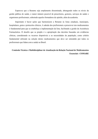 Espera-se que a Rename seja amplamente disseminada, abrangendo todos os níveis da
gestão pública de saúde, o maior número possível de prescritores, gestores, serviços de saúde e
organismos profissionais, sobretudo aqueles formadores de opinião, além da academia.
Importante é haver ações que harmonizem a Rename às listas estaduais, municipais,
hospitalares, guias e protocolos clínicos. A adesão dos profissionais a prescrever tais medicamentos
é fundamental para que se estabeleça a implementação da lista, facilitando a gestão da Assistência
Farmacêutica. O desafio que se propõe é a apropriação das decisões baseadas em evidências
clínicas, considerando os recursos disponíveis e as necessidades da população, como critério
fundamental utilizado na seleção destes medicamentos que deve ser entendido por todos os
profissionais que lidam com a saúde no Brasil.
Comissão Técnica e Multidisciplinar de Atualização da Relação Nacional de Medicamentos
Essenciais - COMARE
 