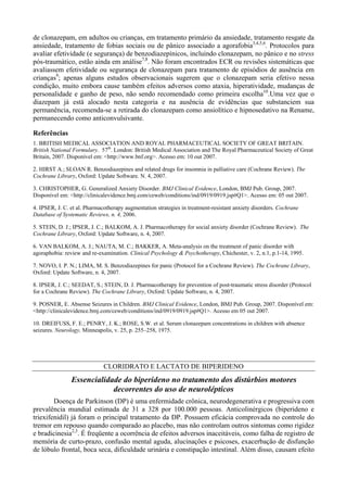 de clonazepam, em adultos ou crianças, em tratamento primário da ansiedade, tratamento resgate da
ansiedade, tratamento de fobias sociais ou de pânico associado a agorafobia3,4,5,6
. Protocolos para
avaliar efetividade (e segurança) de benzodiazepínicos, incluindo clonazepam, no pânico e no stress
pós-traumático, estão ainda em análise7,8
. Não foram encontrados ECR ou revisões sistemáticas que
avaliassem efetividade ou segurança de clonazepam para tratamento de episódios de ausência em
crianças9
; apenas alguns estudos observacionais sugerem que o clonazepam seria efetivo nessa
condição, muito embora cause também efeitos adversos como ataxia, hiperatividade, mudanças de
personalidade e ganho de peso, não sendo recomendado como primeira escolha10
.Uma vez que o
diazepam já está alocado nesta categoria e na ausência de evidências que substanciem sua
permanência, recomenda-se a retirada do clonazepam como ansiolítico e hipnosedativo na Rename,
permanecendo como anticonvulsivante.
Referências
1. BRITISH MEDICAL ASSOCIATION AND ROYAL PHARMACEUTICAL SOCIETY OF GREAT BRITAIN.
British National Formulary. 57th
. London: British Medical Association and The Royal Pharmaceutical Society of Great
Britain, 2007. Disponível em: <http://www.bnf.org>. Acesso em: 10 out 2007.
2. HIRST A.; SLOAN R. Benzodiazepines and related drugs for insomnia in palliative care (Cochrane Review). The
Cochrane Library, Oxford: Update Software. N. 4, 2007.
3. CHRISTOPHER, G. Generalized Anxiety Disorder. BMJ Clinical Evidence, London, BMJ Pub. Group, 2007.
Disponível em: <http://clinicalevidence.bmj.com/ceweb/conditions/ind/0919/0919.jsp#Q1>. Acesso em: 05 out 2007.
4. IPSER, J. C. et al. Pharmacotherapy augmentation strategies in treatment-resistant anxiety disorders. Cochrane
Database of Systematic Reviews, n. 4, 2006.
5. STEIN, D. J.; IPSER, J. C.; BALKOM, A. J. Pharmacotherapy for social anxiety disorder (Cochrane Review). The
Cochrane Library, Oxford: Update Software, n. 4, 2007.
6. VAN BALKOM, A. J.; NAUTA, M. C.; BAKKER, A. Meta-analysis on the treatment of panic disorder with
agoraphobia: review and re-examination. Clinical Psychology & Psychotherapy, Chichester, v. 2, n.1, p.1-14, 1995.
7. NOVO, I. P. N.; LIMA, M. S. Benzodiazepines for panic (Protocol for a Cochrane Review). The Cochrane Library,
Oxford: Update Software, n. 4, 2007.
8. IPSER, J. C.; SEEDAT, S.; STEIN, D. J. Pharmacotherapy for prevention of post-traumatic stress disorder (Protocol
for a Cochrane Review). The Cochrane Library, Oxford: Update Software, n. 4, 2007.
9. POSNER, E. Absense Seizures in Children. BMJ Clinical Evidence, London, BMJ Pub. Group, 2007. Disponível em:
<http://clinicalevidence.bmj.com/ceweb/conditions/ind/0919/0919.jsp#Q1>. Acesso em 05 out 2007.
10. DREIFUSS, F. E.; PENRY, J. K.; ROSE, S.W. et al. Serum clonazepam concentrations in children with absence
seizures. Neurology, Minneapolis, v. 25, p. 255–258, 1975.
CLORIDRATO E LACTATO DE BIPERIDENO
Essencialidade do biperideno no tratamento dos distúrbios motores
decorrentes do uso de neurolépticos
Doença de Parkinson (DP) é uma enfermidade crônica, neurodegenerativa e progressiva com
prevalência mundial estimada de 31 a 328 por 100.000 pessoas. Anticolinérgicos (biperideno e
triexifenidil) já foram o principal tratamento da DP. Possuem eficácia comprovada no controle do
tremor em repouso quando comparado ao placebo, mas não controlam outros sintomas como rigidez
e bradicinesia2,3
. É freqüente a ocorrência de efeitos adversos inaceitáveis, como falha de registro de
memória de curto-prazo, confusão mental aguda, alucinações e psicoses, exacerbação de disfunção
de lóbulo frontal, boca seca, dificuldade urinária e constipação intestinal. Além disso, causam efeito
 