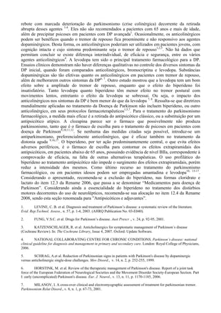 rebote com marcada deterioração do parkinsonismo (crise colinérgica) decorrente da retirada
abrupta desses agentes 1-4
. Eles não são recomendados a pacientes com 65 anos e mais de idade,
além de precipitar psicoses em pacientes com DP avançada1
. Ocasionalmente, os anticolinérgicos
podem ser benéficos quando o tremor de repouso fica proeminente e não responsivo aos agentes
dopaminérgicos. Desta forma, os anticolinérgicos poderiam ser utilizados em pacientes jovens, com
cognição intacta e cujo sintoma predominante seja o tremor de repouso1,2,5
. Não há dados que
permitam concluir se existe diferença interindividual, de eficácia e segurança, entre os vários
agentes anticolinérgicos4
. A levodopa tem sido o principal tratamento farmacológico para a DP.
Ensaios clínicos demonstram não haver diferenças qualitativas no controle dos diversos sintomas da
DP inicial, quando foram comparados anticolinérgicos, bromocriptina e levodopa. Substâncias
dopaminérgicas são tão efetivas quanto os anticolinérgicos em pacientes com tremor de repouso,
além de melhorarem outros sintomas da DP6, 7
. Outro estudo mostrou que a levodopa tem um bom
efeito sobre a amplitude do tremor de repouso, enquanto que o efeito do biperideno foi
insatisfatório. Tanto levodopa quanto biperideno têm menor efeito no tremor postural com
movimentos lentos, entretanto o efeito da levodopa se sobressai. Ou seja, o impacto dos
anticolinérgicos nos sintomas da DP é bem menor do que da levodopa 7, 8
. Ressalta-se que diretrizes
mundialmente aplicadas no tratamento da Doença de Parkinson não incluem biperideno, ou outro
anticolinérgico, em seus protocolos farmacoterapêuticos1,5,7
. Para o tratamento do parkinsonismo
farmacológico, a medida mais eficaz é a retirada do antipsicótico clássico, ou a substituição por um
antipsicótico atípico. A clozapina parece ser o fármaco que possivelmente não produza
parkinsonismo, tanto que é o fármaco de escolha para o tratamento de psicoses em pacientes com
doença de Parkinson9,10,11,12
. Se nenhuma das medidas citadas seja possível, introduz-se um
antiparkinsoniano, preferencialmente anticolinérgico, que é eficaz também no tratamento da
distonia aguda 9,16,17
. O biperideno, por ter ação predominantemente central, o que evita efeitos
adversos periféricos, é o fármaco de escolha para contornar os efeitos extrapiramidais dos
antipsicóticos, em pacientes abaixo de 65 anos, possuindo evidência de nível BIIa, correspondente à
comprovacão de eficácia, na falta de outras alternativas terapêuticas. O uso profilático do
biperideno ao tratamento antipsicótico não impede o surgimento dos efeitos extrapiramidais, porém
reduz a intensidade dos mesmos. Como último recurso ao tratamento do parkinsonismo
farmacológico, ou em pacientes idosos podem ser empregadas amantadina e levodopa10, 13-17
.
Considerando o apresentado, recomenda-se a exclusão do biperideno, nas formas cloridrato e
lactato do item 12.3 da Rename 2006, que passa a se denominar “Medicamentos para doença de
Parkinson”. Considerando ainda a essencialidade do biperideno no tratamento dos distúrbios
motores decorrentes do uso de neurolépticos, recomenda-se sua alocação no item 12.4 da Rename
2008, sendo esta seção renomeada para ”Antipsicóticos e adjuvantes”.
1. LEVINE, C. B. et al. Diagnosis and treatment of Parkinson’s disease: a systematic review of the literature.
Evid. Rep.Technol. Assess., n. 57, p. 1-4, 2003. (AHRQ Publication No. 03-E040).
2. FUNG, V.S.C. et al. Drugs for Parkinson’s disease. Aust Prescr ., v. 24, p. 92-95, 2001.
3. KATZENSCHLAGER, R. et al. Anticholinergics for symptomatic management of Parkinson´s disease
(Cochrane Review). In: The Cochrane Library, Issue 4, 2007. Oxford: Update Software.
4. NATIONAL COLLABORATING CENTRE FOR CHRONIC CONDITIONS. Parkinson’s disease: national
clinical guideline for diagnosis and management in primary and secondary care. London: Royal College of Physicians,
2006.
5. SCHRAG, A.et al. Reduction of Parkinsonian signs in patients with Parkinson's disease by dopaminergic
versus anticholinergic single-dose challenges. Mov Disord., v. 14, n. 2, p. 252-255, 1999.
6. HORSTINK, M. et al. Review of the therapeutic management of Parkinson's disease. Report of a joint task
force of the European Federation of Neurological Societies and the Movement Disorder Society-European Section. Part
I: early (uncomplicated) Parkinson's disease. Eur. J. Neurol., v. 13, n. 11, p. 1170-1185, 2006.
7. MILANOV, I. A cross-over clinical and electromyographic assessment of treatment for parkinsonian tremor.
Parkinsonism Relat Disord., v. 8, n. 1, p. 67-73, 2001.
 