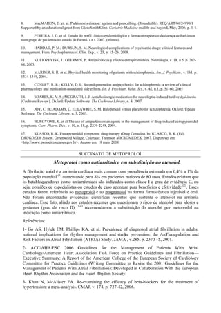 8. MacMAHON, D. et. al. Parkinson’s disease: ageism and prescribing. (Roundtable). REQ/ART/06/24990/1
Supported by an educational grant from GlaxoSmithKline. Geriatric Medicine midlife and beyond, May, 2006. p. 1-4.
9. PEREIRA, J. G. et al. Estudo do perfil clínico-epidemiológico e farmacoterapêutico da doença de Parkinson
num grupo de pacientes no estado do Paraná. s.n.t. 2007. (mimeo).
10. HADDAD, P. M.; DURSUN, S. M. Neurological complications of psychiatric drugs: clinical features and
management. Hum. Psychopharmacol. Clin. Exp., v. 23, p. 15–26, 2008.
11. KULIOZEVISK, J.; OTERMIN, P. Antipsicóticos y efectos extrapiramidales. Neurologia, v. 18, n.5, p. 262-
68, 2003,
12. MARDER, S. R. et al. Physical health monitoring of patients with schizophrenia. Am. J. Psychiatr., v. 161, p.
1334-1349, 2004.
13. CONLEY, R. R.; KELLY, D. L. Second-generation antipsychotics for schizophrenia: a review of clinical
pharmacology and medication-associated side effects. Isr. J. Psychiatr. Relat. Sci., v. 42, n.1, p. 51–60, 2005
14. SOARES, K. V. S.; MCGRATH, J. J. Anticholinergic medication for neuroleptic-induced tardive dyskinesia
(Cochrane Review). Oxford: Update Software. The Cochrane Library, n. 4, 2007.
15. JOY, C. B.; ADAMS, C. E.; LAWRIE, S. M. Haloperidol versus placebo for schizophrenia. Oxford: Update
Software. The Cochrane Library, n. 3, 2005.
16. BURGYONE, K. et al.The use of antiparkinsonian agents in the management of drug-induced extrapyramidal
symptoms. Curr. Pharm. Des., v. 10, n. 18, p. 2239-2248, 2004.
17. KLASCO, R. K. Extrapyramidal symptoms: drug therapy (Drug Consults). In: KLASCO, R. K. (Ed).
DRUGDEX® System. Greenwood Village, Colorado: Thomson MICROMEDEX. 2007. Disponível em:
<http://www.periodicos.capes.gov.br>. Acesso em: 18 maio 2008.
SUCCINATO DE METOPROLOL
Metoprolol como antiarrítmico em substituição ao atenolol.
A fibrilação atrial é a arritmia cardíaca mais comum com prevalência estimada em 0,4% a 1% da
população mundial (1)
aumentando para 8% em pacientes maiores de 80 anos. Estudos relatam que
os betabloqueadores como antiarrítmicos são indicados como classe I e grau de evidência C, ou
seja, opiniões de especialistas ou estudos de caso apontam para beneficios e efetividade (2)
. Esses
estudos fazem referência ao metoprolol e ao propranolol na forma farmacêutica injetável e oral.
Não foram encontradas evidências científicas recentes que sustente o atenolol na arritmia
cardíaca. Esse fato, aliado aos estudos recentes que questionam o risco de atenolol para idosos e
gestantes (grau de risco D) (3-4)
recomendamos a substituição do atenolol por metoprolol na
indicação como antiarrítmico.
Referências:
1- Go AS, Hylek EM, Phillips KA, et al. Prevalence of diagnosed atrial fibrillation in adults:
national implications for rhythm management and stroke prevention: the AnTicoagulation and
Risk Factors in Atrial Fibrillation (ATRIA) Study. JAMA , v.285, p. 2370 –5, 2001.
2- ACC/AHA/ESC 2006 Guidelines for the Management of Patients With Atrial
Cardiology/American Heart Association Task Force on Practice Guidelines and Fibrillation—
Executive Summary: A Report of the American College of the European Society of Cardiology
Committee for Practice Guidelines (Writing Committee to Revise the 2001 Guidelines for the
Management of Patients With Atrial Fibrillation): Developed in Collaboration With the European
Heart Rhythm Association and the Heart Rhythm Society.
3- Khan N, McAlister FA. Re-examining the efficacy of beta-blockers for the treatment of
hypertension: a meta-analysis. CMAJ, v. 174, p. 737-42, 2006.
 