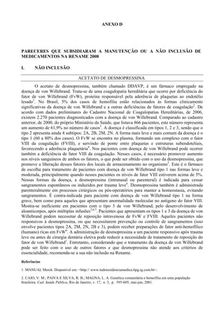 ANEXO D
PARECERES QUE SUBSIDIARAM A MANUTENÇÃO OU A NÃO INCLUSÃO DE
MEDICAMENTOS NA RENAME 2008
I. NÃO INCLUSÃO
ACETATO DE DESMOPRESSINA
O acetato de desmopressina, também chamado DDAVP, é um fármaco empregado na
doença de von Willebrand. Trata-se de uma coagulopatia hereditária que ocorre por deficiência do
fator de von Willebrand (FvW), proteína responsável pela aderência de plaquetas ao endotélio
lesado1
. No Brasil, 5% dos casos de hemofilia estão relacionados às formas clinicamente
significativas da doença de von Willebrand e a outras deficiências de fatores de coagulação2
. De
acordo com dados preliminares do Cadastro Nacional de Coagulopatias Hereditárias, de 2006,
existem 2.270 pacientes diagnosticados com a doença de von Willebrand. Comparado ao cadastro
anterior, de 2000, do próprio Ministério da Saúde, que listava 866 pacientes, este número representa
um aumento de 61,9% no número de casos3
. A doença é classificada em tipos 1, 2 e 3, sendo que o
tipo 2 apresenta ainda 4 subtipos: 2A, 2B, 2M, 2N. A forma mais leve e mais comum da doença é o
tipo 1 (60 a 80% dos casos). O FvW se encontra no plasma, formando um complexo com o fator
VIII da coagulação (FVIII), e servindo de ponte entre plaquetas e estruturas subendoteliais,
favorecendo a aderência plaquetária4
. Nos pacientes com doença de von Willebrand pode ocorrer
também a deficiência de fator VIII da coagulação. Nesses casos, é necessário promover aumento
nos níveis sanguíneos de ambos os fatores, o que pode ser obtido com o uso da desmopressina, que
promove a liberação desses fatores dos locais de armazenamento no organismo5
. Este é o fármaco
de escolha para tratamento de pacientes com doença de von Willebrand tipo 1 nas formas leve e
moderada, principalmente quando nesses pacientes os níveis de fator VIII estiverem acima de 5%.
Nessas formas da doença, a desmopressina (intranasal ou parenteral) é indicada para cessar
sangramentos espontâneos ou induzidos por trauma leve6
. Desmopressina também é administrada
parenteralmente em processos cirúrgicos ou pós-operatórios para manter a homeostasia, evitando
sangramentos. É contra-indicada para paciente com doença de von Willebrand tipo 1 na forma
grave, bem como para aqueles que apresentam anormalidade molecular no antígeno do fator VIII.
Mostra-se ineficiente em pacientes com o tipo 3 de von Willebrand, pelo desenvolvimento de
aloanticorpos, após múltiplas infusões3,6,7
. Pacientes que apresentam os tipos 1 e 3 da doença de von
Willebrand podem necessitar de reposição intravenosa de FvW e FVIII. Aqueles pacientes não
responsivos à desmopressina, ou que necessitarem prevenção ou controle de sangramentos (isso
envolve pacientes tipos 2A, 2M, 2N, 2B e 3), podem receber preparações de fator anti-hemofílico
(humano) ricas em FvW6
. A administração de desmopressina a um paciente responsivo após trauma
leve ou antes de cirurgia dentária eletiva pode reduzir a necessidade de tratamento de reposição do
fator de von Willebrand1
. Entretanto, considerando que o tratamento da doença de von Willebrand
pode ser feito com o uso de outros fatores e que desmopressina não atende aos critérios de
essencialidade, recomenda-se a sua não inclusão na Rename.
Referências
1. MANUAL Merck. Disponível em: <http:// www.tudoresidenciamedica.hpg.ig.com.br>.
2. CAIO, V. M.; PAIVA E SILVA, R. B.; MAGNA, L. A. Genética comunitária e hemofilia em uma população
brasileira. Cad. Saúde Pública, Rio de Janeiro, v. 17, n. 3, p. 595-605, mai-jun, 2001.
 