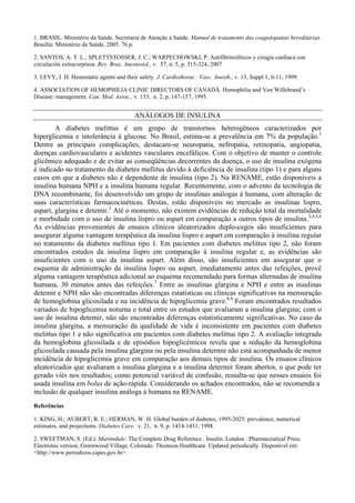 1. BRASIL. Ministério da Saúde. Secretaria de Atenção à Saúde. Manual de tratamento das coagulopatias hereditárias.
Brasília: Ministério da Saúde, 2005. 76 p.
2. SANTOS, A. T. L.; SPLETTSTOSSER, J. C.; WARPECHOWSKI, P. Antifibrinolíticos y cirugía cardíaca con
circulación extracorpórea. Rev. Bras. Anestesiol., v. 57, n. 5, p. 315-324, 2007
3. LEVY, J. H. Hemostatic agents and their safety. J. Cardiothorac. Vasc. Anesth., v. 13, Suppl 1, 6-11, 1999.
4. ASSOCIATION OF HEMOPHILIA CLINIC DIRECTORS OF CANADÁ. Hemophilia and Von Willebrand’s
Disease: management. Can. Med. Assoc., v. 153, n. 2, p. 147-157, 1995.
ANÁLOGOS DE INSULINA
A diabetes melittus é um grupo de transtornos heterogêneos caracterizados por
hiperglicemia e intolerância à glucose. No Brasil, estima-se a prevalência em 7% da população.1
Dentre as principais complicações, destacam-se neuropatia, nefropatia, retinopatia, angiopatia,
doenças cardiovasculares e acidentes vasculares encefálicos. Com o objetivo de manter o controle
glicêmico adequado e de evitar as conseqüências decorrentes da doença, o uso de insulina exógena
é indicado no tratamento da diabetes mellitus devido à deficiência de insulina (tipo 1) e para alguns
casos em que a diabetes não é dependente de insulina (tipo 2). Na RENAME, estão disponíveis a
insulina humana NPH e a insulina humana regular. Recentemente, com o advento da tecnologia de
DNA recombinante, foi desenvolvido um grupo de insulinas análogas à humana, com alteração de
suas características farmacocinéticas. Destas, estão disponíveis no mercado as insulinas lispro,
aspart, glargina e detemir.2
Até o momento, não existem evidências de redução total da mortalidade
e morbidade com o uso de insulina lispro ou aspart em comparação a outros tipos de insulina.3,4,5,6
As evidências provenientes de ensaios clínicos aleatorizados duplo-cegos são insuficientes para
assegurar alguma vantagem terapêutica da insulina lispro e aspart em comparação à insulina regular
no tratamento da diabetes mellitus tipo 1. Em pacientes com diabetes melittus tipo 2, não foram
encontrados estudos da insulina lispro em comparação à insulina regular e, as evidências são
insuficientes com o uso da insulina aspart. Além disso, são insuficientes em assegurar que o
esquema de administração da insulina lispro ou aspart, imediatamente antes das refeições, provê
alguma vantagem terapêutica adicional ao esquema recomendado para formas alternadas de insulina
humana, 30 minutos antes das refeições.7
Entre as insulinas glargina e NPH e entre as insulinas
detemir e NPH não são encontradas diferenças estatísticas ou clínicas significativas na mensuração
de hemoglobina glicosilada e na incidência de hipoglicemia grave.8,9
Foram encontrados resultados
variados de hipoglicemia noturna e total entre os estudos que avaliaram a insulina glargina; com o
uso de insulina detemir, não são encontradas diferenças estatisticamente significativas. No caso da
insulina glargina, a mensuração da qualidade de vida é inconsistente em pacientes com diabetes
melittus tipo 1 e não significativa em pacientes com diabetes melittus tipo 2. A avaliação integrada
da hemoglobina glicosilada e de episódios hipoglicêmicos revela que a redução da hemoglobina
glicosilada causada pela insulina glargina ou pela insulina determir não está acompanhada de menor
incidência de hipoglicemia grave em comparação aos demais tipos de insulina. Os ensaios clínicos
aleatorizados que avaliaram a insulina glargina e a insulina determir foram abertos, o que pode ter
gerado viés nos resultados; como potencial variável de confusão, ressalta-se que nesses ensaios foi
usada insulina em bolus de ação-rápida. Considerando os achados encontrados, não se recomenda a
inclusão de qualquer insulina análoga à humana na RENAME.
Referências
1. KING, H.; AUBERT, R. E.; HERMAN, W. H. Global burden of diabetes, 1995-2025: prevalence, numerical
estimates, and projections. Diabetes Care. v. 21, n. 9, p. 1414-1431, 1998.
2. SWEETMAN, S. (Ed.). Martindale: The Complete Drug Reference . Insulin. London : Pharmaceutical Press.
Electronic version, Greenwood Village, Colorado: Thomson Healthcare. Updated periodically. Disponível em:
<http://www.periodicos.capes.gov.br>.
 