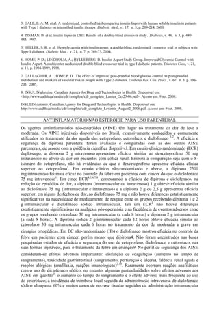 3. GALE, E. A. M. et al. A randomized, controlled trial comparing insulin lispro with human soluble insulin in patients
with Type 1 diabetes on intensified insulin therapy. Diabetic Med., v.. 17, n. 3, p. 209-214, 2000.
4. ZINMAN, B. et al.Insulin lispro in CSII: Results of a double-blind crossover study. Diabetes, v. 46, n. 3, p. 440-
443, 1997.
5. HELLER, S. R. et al. Hypoglycaemia with insulin aspart: a double-blind, randomised, crossover trial in subjects with
Type 1 diabetes. Diabetic Med.. v. 21, n. 7, p. 769-75, 2004.
6. HOME, P. D.; LINDHOLM, A.; HYLLEBERG, B. Insulin Aspart Study Group. Improved Glycemic Control with
Insulin Aspart. A multicenter randomized double-blind crossover trial in type I diabetic patients. Diabetes Care, v. 21,
n. 11, p. 1904-1909, 1998.
7. GALLAGHER, A.; HOME P. D. The effect of improved post-prandial blood glucose control on post-prandial
metabolism and markers of vascular risk in people with Type 2 diabetes. Diabetes Res. Clin. Pract., v. 67, n. 3, p. 196-
203, 2005.
8. INSULIN glargine. Canadian Agency for Drug and Technologies in Health. Disponível em:
<http://www.cadth.ca/media/cdr/complete/cdr_complete_Lantus_Oct25-06.pdf>. Acesso em: 9 set. 2008.
INSULIN detemir. Canadian Agency for Drug and Technologies in Health. Disponível em:
http://www.cadth.ca/media/cdr/complete/cdr_complete_Levemir_August2_2006.pdf. Acesso em: 9 set. 2008.
ANTIINFLAMATÓRIO NÃO ESTERÓIDE PARA USO PARENTERAL
Os agentes antiinflamatórios não-esteróides (AINE) têm lugar no tratamento da dor de leve a
moderada. Os AINE injetáveis disponíveis no Brasil, extensivamente conhecidos e comumente
utilizados no tratamento da dor aguda são: cetoprofeno, cetorolaco, e diclofenaco 1,2
. A eficácia e
segurança da dipirona parenteral foram avaliadas e comparadas com as dos outros AINE
parenterais, de acordo com a evidência científica disponível. Em ensaio clínico randomizado (ECR)
duplo-cego, a dipirona 2 g intravenoso apresentou eficácia similar ao dexcetoprofeno 50 mg
intravenoso no alívio da dor em pacientes com cólica renal. Embora a comparação seja com o S-
isômero do cetoprofeno, não há evidências de que o dexcetoprofeno apresente eficácia clínica
superior ao cetoprofeno3
. Em ensaio clínico não-randomizado e aberto, a dipirona 2500
mg intravenoso foi mais eficaz no controle da febre em pacientes com câncer do que o diclofenaco
75 mg intravenoso1
. Em cinco ECR4,5,6,7,8
, comparando a eficácia de dipirona e diclofenaco, na
redução de episódios de dor, a dipirona (intramuscular ou intravenoso) 1 g obteve eficácia similar
ao diclofenaco 75 mg (intramuscular e intravenoso) e a dipirona 2 g ou 2,5 g apresentou eficácia
superior, em alguns desfechos de dor, ao diclofenaco 75 mg e não houve diferenças estatisticamente
significativas na necessidade de medicamento de resgate entre os grupos recebendo dipirona 1 e 2
g intramuscular e diclofenaco sódico intramuscular. Em um ECR2
não houve diferenças
estatisticamente significativas na analgesia pós-operatória e na freqüência de eventos adversos entre
os grupos recebendo cetorolaco 30 mg intramuscular (a cada 8 horas) e dipirona 2 g intramuscular
(a cada 8 horas). A dipirona sódica 2 g intramuscular cada 12 horas obteve eficácia similar ao
cetorolaco 30 mg intramuscular cada 6 horas no tratamento da dor de moderada a grave em
cirurgias ortopédicas. Em EC não‐randomizado (IIb) o diclofenaco mostrou eficácia no controle da
febre em pacientes com câncer, porém menor que dipirona4. Não foram encontrados nas bases
pesquisadas estudos de eficácia e segurança do uso de cetoprofeno, diclofenaco e cetorolaco, nas
suas formas injetáveis, para o tratamento da febre em crianças9. No perfil de segurança dos AINE
consideram‐se efeitos adversos importantes: disfunção de coagulação (aumento no tempo de
sangramento), toxicidade gastrintestinal (sangramento, perfuração e úlcera), falência renal aguda e
reações alérgicas (anafilaxia, reações imunológicas)2,10
. Raramente ocorrem reações anafiláticas
com o uso de diclofenaco sódico; no entanto, algumas particularidades sobre efeitos adversos aos
AINE em questão2
: o aumento do tempo de sangramento é o efeito adverso mais freqüente ao uso
do cetorolaco; a incidência de trombose local seguida da administração intravenosa de diclofenaco
sódico ultrapassa 60% e muitos casos de necrose tissular seguidos da administração intramuscular
 