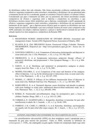 de diclofenaco sódico têm sido relatados. Não foram encontradas evidências estabelecidas sobre
eficácia e segurança comparativa entre cetorolaco, cetoprofeno e diclofenaco, de uso parenteral para
o tratamento da dor de leve a moderada, quando se consultou Clinical Evidence e Cochrane Library.
Considerando que para o tratamento da febre, por via parenteral, não foram encontrados estudos
comparativos de eficácia e segurança entre a dipirona e cetoprofeno ou cetorolaco, e que
diclofenaco mostrou menor efeito antipirético que a dipirona; considerando o perfil equiparado de
eficácia e segurança comparativa entre cetorolaco, cetoprofeno e diclofenaco de uso parenteral no
tratamento da dor aguda11
, que a dipirona possui eficácia igual ou superior ao diclofenaco nas suas
formas injetáveis para esta finalidade e que uma avaliação mostrou do maior custo comparativo dos
AINE analisados em relação a dipirona injetável, o parecer é desfavorável à inclusão de um AINE
solução injetável no item analgésicos e antipiréticos da Rename 2008.
Referências
1. REGISTERED NURSES ASSOCIATION OF ONTARIO (RNAO). Assessment and
management of pain. Toronto (ON): Registered Nurses Association of Ontario, 2002.
2. KLASCO, R. K. (Ed): DRUGDEX® System. Greenwood Village, Colorado: Thomson
MICROMEDEX, Disponível em: <http://www.periodicos.capes.gov.br>. Acesso em: 18
maio 2008.
3. SÁNCHEZ-CARPENA J. et al. Comparison of intravenous dexketoprofen and dipyrone in
acute renal colic. Eur. J. Clin. Pharmacol. , v. 63, n. 8, p. 751-760, 2007.
4. OBORILOVÁ, A. et al. Symptomatic intravenous antipyretic therapy: efficacy of
metamizol, diclofenac, and propacetamol. J. Pain Symptom Manage, v. 24, n. 6, p. 608-
615, 2002.
5. SARAY, A. et al. Diclofenac and metamizol in postoperative analgesia in plastic
surgery.Acta Chir. Plast., v. 43, n. 3, p. 71-76, 2001.
6. MURIEL-VILLORIA, C. et al. Comparison of the onset and duration of the analgesic
effect of dipyrone, 1 or 2 g, by the intramuscular or intravenous route, in acute renal colic.
Eur. J. Clin. Pharmacol., v. 48, n. 2, p. 103-107, 1995.
7. MURIEL, C.; ORTIZ, P. Efficacy of two different intramuscular doses of dipyrone in
acute renal colic. Methods Find Exp. Clin. Pharmacol., v. 15, n. 7, p. 465-469, 1993.
8. BABEJ-DÖLLE, R. et al. Parenteral dipyrone versus diclofenac and placebo in patients
with acute lumbago or sciatic pain: randomized observer-blind multicenter study. Int. J.
Clin. Pharmacol. Ther., v. 32, n. 4, p. 204-209, 1994.
9. KOKKI, H. Nonsteroidal anti‐inflammatory drugs for postoperative pain: a focus on
children. Paediatr. Drugs, 2003; v. 5, n. 2, p. 103-123, 2003.
10. TARKKILA, P.; SAARNIVAARA, L. Ketoprofen, diclofenac or ketorolac for pain after
tonsillectomy in adults. Br. J. Anaesth., v. 82, n. 1, p. 56-60, 1999.
11. FORREST, J. B.; CAMU, F.; GREER, I. A. et al. Ketorolac, diclofenac, and ketoprofen
are equally safe for pain relief after major surgery. Br. J. Anaest., v. 88, n. 2, p. 227-233,
2002.
ANTIINFLAMATÓRIO NÃO ESTERÓIDE NO TRATAMENTO DA GOTA
Um antiinflamatório não-esteróide (AINE) em dose terapêutica usual é apropriado para o
tratamento de gota para maioria dos pacientes1
. Todos os AINE, incluindo os inibidores da
ciclooxigenase 2 - COX2, são empregados na gota aguda. Estudos de comparação duplo cego entre
 