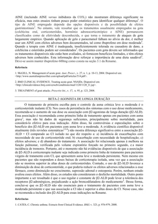 AINE (incluindo AINE versus inibidores da COX2) não mostraram diferença significante na
eficácia, mas estes ensaios tinham pouco poder estatístico para identificar qualquer diferença1
. O
tipo de AINE empregado depende das opções disponíveis e da possibilidade de efeitos
gastrintestinais2
. No entanto, vale ressaltar que os tratamentos usualmente empregados na gota
(colchicina oral, corticosteróides, hormônio adrenocorticotrópico e AINE) permanecem
classificados como de efetividade desconhecida, o que torna o tratamento de ataques de gota
largamente empírico. Quando aplicação de gelo e paracetamol falham no alívio da dor, é melhor
usar um AINE com efeitos adversos bem documentados, tal como ibuprofeno em dose moderada3
.
Quando a terapia com AINE é inadequada, insuficientemente tolerada ou causadora de dano, a
colchicina e esteróides podem ser considerados3
. Os pacientes com gota devem ser informados que
os tratamentos disponíveis não estão bem avaliados, só fornecem benefícios limitados, e têm efeitos
adversos bem conhecidos. Esta informação deve reforçar a importância de uma dieta saudável3
.
Deve-se assim manter ibuprofeno 600mg como consta na seção 3.1 da Rename.
Referência
1. McGILL, N. Management of acute gout. Aust. Prescr., v. 27, n. 1, p. 10-13, 2004. Disponível em:
<http://www.australianprescriber.com/upload/pdf/articles/514.pdf>.
2. BMJ CLINICAL EVIDENCE. Treating acute gout. NSAIDs. Disponível em:
<http://clinicalevidence.bmj.com/ceweb/conditions/msd/1120/1120_I1.jsp>.
3. TREATMENT of gout attacks. Prescrire Int., v. 17, n. 95, p. 123, 2008.
BETA-2 AGONISTA DE LONGA DURAÇÃO
O tratamento de primeira escolha para o controle da asma crônica leve a moderada é o
corticosteróide inalante (CI). Nos casos de persistência dos sintomas com o uso desse medicamento,
recomenda-se o aumento de sua dose ou associação com β2-agonistas de longa duração (β2-ALD).
Essa associação é recomendada como primeira linha de tratamento apenas em pacientes com asma
grave1
, mas não há dados de segurança suficientes, principalmente sobre mortalidade, para
considerá-lo efetivo para essa indicação. Além disso, há controvérsias e especulações sobre o
benefício dos β2-ALD em pacientes com asma leve a moderada. A evidência científica disponível
atualmente (três revisões sistemáticas2,3,4
) não mostra diferença significativa entre a associação β2-
ALD + CI comparado ao CI isolado no que diz respeito a: a) incidência de exacerbações com
necessidade de uso de corticosteróide oral; b) exacerbação com necessidade de hospitalização; c)
efeitos adversos; e d) abandono do tratamento. A associação foi relacionada apenas à melhora na
função pulmonar, verificada pelo volume expiratório forçado no primeiro segundo, e a maior
incidência de tremores. Portanto, até o momento não há evidências disponíveis de que a associação
de β2-ALD à corticoterapia inalante seja indicada como primeira linha de tratamento para pacientes
virgens de tratamento com CI, que apresentem asma leve a moderada persistente. Nem mesmo em
pacientes que não respondem a doses baixas de corticoterapia isolada, uma vez que a associação
não se mostrou superior às altas doses de corticosteróides. Contudo, o uso de β2-ALD favorece a
diminuição da dose de corticosteróide, o que poderia reduzir os efeitos adversos relacionados a esse
fármaco, como diminuição no crescimento, supressão adrenal e osteopenia. Porém, nenhum estudo
avaliou esses efeitos. Além disso, os estudos não consideraram o desfecho mortalidade. Outro ponto
importante a ser ressaltado é que o uso regular e constante de β2-ALD pode levar a tolerância dos
receptores β2-adrenérgicos, prejudicando a ação broncodilatadora do medicamento5
. Dessa forma,
conclui-se que os β2-ALD não são essenciais para o tratamento de pacientes com asma leve a
moderada persistente e que sua associação a CI não é superior a altas doses de CI. Nesse caso, não
se recomenda a inclusão dos β2-ALD para essas indicações na Rename.
Referências
1. CATES, C. Chronic asthma. Extracts from Clinical Evidence. BMJ, v. 323, p. 976-979, 2000.
 