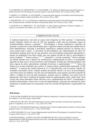 2. NI CHROININ, M.; GREENSTONE, I. R.; DUCHARME, F. M. Addition of inhaled long-acting beta2-agonists to
inhaled steroids as first line therapy for persistent asthma in steroid-naïve adults. The Cochrane Library, 2004.
3. GIBSON, P. G.; POWELL, H.; DUCHARME, F. Long-acting beta2-agonists as an inhaled corticosteroid-sparing
agent for chronic asthma in adults and children. The Cochrane Library, 2005.
4. GREENSTONE, I. R. et al. Combination of inhaled long-acting beta2-agonists and inhaled steroids versus higher
dose of inhaled steroids in children and adults with persistent asthma. The Cochrane Library, 2005.
5. SALPETER, S. R.; ORMISTON, T. M.; SALPETER, E. E. Meta-Analysis: Respiratory Tolerance to Regular _2-
Agonist Use in Patients with Asthma. Ann. Intern. Med., v. 140, p. 802-813, 2004.
CARBONATO DE CÁLCIO
A síndrome hipertensiva está entre as causas mais freqüentes de óbito materno.1
A hipertensão
arterial sistêmica incide em cerca de 10% das gestações, sendo uma das principais causas de
morbimortalidade materna e perinatal.1, 2
Pré-eclâmpsia é doença hipertensiva específica da
gestação e caracteriza-se pela manifestação após a vigésima semana (exceção para quando houver
mola hidatidiforme), associada à proteinúria significativa, podendo persistir no máximo até a
sexta semana após o parto.1
A prevenção da pré-eclâmpsia com suplementação de cálcio foi
inicialmente proposta pelo fato de que gestantes com pré-eclâmpsia apresentam hipocalciúria e
porque em populações com baixa renda, mas com ingesta elevada de cálcio a pré-eclâmpsia é
menos freqüente 1,2
. Ensaios clínicos 3, 4, 5, 6
, metanálise7
e revisão sistemática 8
foram realizados
nas últimas décadas com o objetivo de correlacionar a suplementação de cálcio e as quantidades
ingeridas na dieta com os níveis pressóricos e pré-eclâmpsia. Estudos que incluíram gestantes com
baixa ingesta de cálcio apresentaram resultados favoráveis à suplementação 3, 4, 7, 8
. Entre eles
destaca-se a revisão sistemática que avaliou 12 ensaios clínicos randomizados totalizando 15.206
mulheres 8
. A maioria dos estudos utilizou de 1,5 a 2,0g/cálcio/dia, com no mínimo 1,0g/dia. Os
resultados encontrados foram: redução modesta da pressão arterial e do risco de pré-eclampsia,
com efeito maior em mulheres com alto risco de hipertensão e para aquelas com baixa ingestão de
cálcio; e redução do risco de parto prematuro, somente entre as mulheres com maior risco de
hipertensão. Não houve evidência de qualquer efeito da suplementação sobre o óbito fetal. Nesta
revisão não foram detectados efeitos adversos com a suplementação de cálcio8
. Considerando o
benefício demonstrado, o baixo risco e custo da suplementação, a presença do carbonato de cálcio
na Rename se justifica para uso em gestantes com risco elevado de hipertensão e ingesta pobre em
cálcio.
Referências:
1. DUNCAN BB; SCHMIDT MI; GIUGLIANI ERJ. Medicina Ambulatorial: condutas de atenção primária baseadas
em evidências. 3.ed. Porto Alegre: Artmed, 2004.
2. BELIZAN LM, VILLAR J. The relationship between calcium intake and edema, proteinuria and hypertension-
gestosis: A hypothesis. Am J Clin Nutr, v. 33, p. 2202–2210, 1980.
3. VILLAR J, et al World Health Organization randomized trial of calcium supplementation among low calcium intake
pregnant women. Am J Obstet Gynecol, v. 194, p. 639-49, 2006.
4. LOPEZ-JARAMILLO P, et al. Calcium Supplementation and the Risk of Preeclampsia in Ecuadorian Pregnant
Teenagers Obstet Gynecol, v. 90, p.162-7, 1997.
5 SANCHEZ-RAMOS L, ADAIR D, KAUNITZ AM, BRIONES DK, DEL VALLE G, DELKE I, Calcium
Supplementation in Mild Preeclampsia Remote From Term: A Randomized Double-Blind Clinical Trial. Obstet
Gynecol, v. 85, p. 915-8, 1995.
 