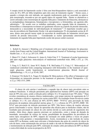 A terapia inicial da hipertensão ocular é feita com beta-bloqueadores tópicos e está associada à
cerca de 30 a 40% de falha terapêutica após dois anos de tratamento regular 1
. Nestes casos, e
quando a cirurgia não está indicada, um segundo medicamento pode ser associado ou optar-se
pela monoterapia, trocando-se por um agente tópico de segunda linha. Dentre as alternativas a
serem utilizadas como monoterapia de segunda linha para o tratamento do Glaucoma, destacam-se
as protaglandinas (latanoprosta, bimatoprosta e travoprosta) e a brimonidina, um agonista alfa-
adrenérgico 2
. De acordo com os trabalhos analisados, como segunda linha de tratamento, a
brimonidina e a latanoprosta revelaram ser igualmente eficazes no controle da pressão intraocular,
destacando-se a necessidade de individualização do tratamento3,4
. É importante ressaltar que a
taxa de prevalência de Hipertensão Ocular é de aproximadamente 2% da população acima de 45
anos, destes uma parcela menor ainda irá necessitar de modificação do tratamento inicial para
controle da pressão intra-ocular 1
. Considerando as razões apresentadas anteriormente, o
tratamento de segunda linha para hipertensão ocular não possui caráter essencial.
Referência
1. Kobelt G, Jonsson L Modeling cost of treatment with new topical treatments for glaucoma:
results from France and the United Kingdom. International Journal of Technology Assessment in
Health Care , v. 15, n.1, p. 207-219, 1999.
2. Maier P C, Funk J, Schwarzer G, Antes G, Falck-Ytter Y T. Treatment of ocular hypertension
and open angle glaucoma: meta-analysis of randomised controlled trials. BMJ, v.331, p. 134,
2005.
3. Fung A T, Reid S E, Jones M P, Healey P R, McCluskey P J, Craig J C. Meta-analysis of
randomised controlled trials comparing latanoprost with brimonidine in the treatment of open-
angle glaucoma, ocular hypertension or normal-tension glaucoma. British Journal of
Ophthalmology, v. 91, n.1, p. 62-68, 2007.
4. Einarson T R, Kulin N A, Tingey D, Iskedjian M. Meta-analysis of the effect of latanoprost and
brimonidine on intraocular pressure in the treatment of glaucoma. Clinical Therapeutics v.22,
n.12, p. 1502-1515, 2000.
VACINA HPV
O câncer do colo uterino é atualmente o segundo tipo de câncer mais prevalente entre as
mulheres brasileiras. A infecção persistente pelo papilomavírus humano (HPV) está presente em
mais de 99% dos casos, sendo a infecção pelos subtipos 16 e 18 responsável por 70% deles.1,2
Duas
revisões sistemáticas de ensaios clínicos randomizados, com tempo máximo de seguimento de 5,5
anos, avaliaram a eficácia e segurança da vacina contra HPV. Os resultados foram favoráveis contra
os subtipos 16 e 18, com eficácia de 86% (IC95% RRR= 79-91%)3
para prevenção da lesão
precursora de neoplasia intra-epitelial uterina graus 2 e 3, e eficácia de 87% (IC95% RRR= 80-
91%)4
para prevenção de infecção persistente por HPV. Não houve relatos de reações adversas
graves relacionadas à vacina. Apesar de apresentar alta eficácia para os desfechos citados, não há
resultados para prevenção do câncer do colo uterino devido ao curto período de seguimento dos
estudos. Além disso, alguns aspectos precisam ser esclarecidos, como o tempo de duração da
imunidade, necessidade de reforço da vacina, possibilidade de desequilíbrio da prevalência de
outros tipos oncogênicos de HPV, impacto da vacinação em saúde pública e riscos em grupos
específicos, como gestantes e imunodeprimidos. Assim, recomenda-se a não inclusão da vacina
contra HPV na Rename, sendo mais relevante o fortalecimento das ações de controle do câncer do
colo do útero, como estruturação dos serviços de saúde e da rede de laboratórios para identificação
e monitoramento da infecção pelo HPV, realização de estudos sobre prevalência do HPV no Brasil
e custo-efetividade da vacina na perspectiva do SUS.
 