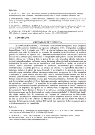 Referências
1. FOERSTER, V.; MURTAGH, J. Vaccines for prevention of human papillomavirus infection [Issues in emerging
health technologies issue 75]. Ottawa: Canadian Coordinating Office for Health Technology Assessment, 2005.
2. DANISH CENTRE FOR HEALTH TECHNOLOGY ASSESSMENT (DACEHTA). Reduction in the risk of cervical
cancer by vaccination against human papillomavirus (HPV) – a health technology assessment. Health Technol. Assess.,
v. 9, 1, p. 4-14, 2007.
3. RAMBOUT, L.; HOPKINS, L.; HUTTON, B. Prophylactic vaccination against human papillomavirus infection and
disease in women: a systematic review of randomized controlled trials. CMAJ. v. 177, n. 5, p. 469-479, 2007.
4. LA TORRE, G.; DE WAURE, C.; CHIARADIA G. et al. HPV vaccine efficacy in preventing persistent cervical
HPV infection: A systematic review and meta-analysis. Vaccine, v. 25, p. 8352–8358, 2007.
II. MANUTENÇÃO
CIPIONATO DE TESTOSTERONA
De acordo com Handelsman1
, a testosterona é clinicamente empregada de modo apropriado
sob dois modos distintos: terapêutica de reposição androgênica (TRA) e terapêutica androgênica
farmacológica (TAF). O primeiro caso (TRA) é a principal indicação para correção de deficiência
androgênica em razão de distúrbios do testículo, da pituitária ou do hipotálamo, de etiologia
genética ou adquirida. No segundo caso (TAF) usam-se androgênios sem consideração a priori de
dose ou classe farmacológica, pretendendo-se atingir efeitos androgênicos salutares no homem com
doença crônica, não obstante a falta de prova de que esta terapêutica adjunta melhoraria a
sobrevivência pela mudança na história natural da doença subjacente fatal (anemia decorrente de
insuficiência da medula óssea ou de insuficiência renal, insuficiência cardíaca ou respiratória
crônica, doença autoimune dependente de esteróides, definhamento pela síndrome de
imunodeficiência adquirida, prevenção de ataques de urticária ou angioedema hereditários e
tratamento paliativo de câncer de mama terminal). O uso impróprio é a prescrição excessiva e
sistemática para indicações médicas não comprovadas como no processo de velhice masculina
(“andropausa”) e para homens infectados pelo vírus da imunodeficiência humana, mas sem a
síndrome correspondente. Pesquisa-se também a testosterona como método contraceptivo para o
homem, e uma revisão sistemática2
concluiu que: “nenhuma contracepção hormonal para o homem
está disponível para uso clínico”. O uso ilícito, para aumentar a potência nos esportes e o aumento
de compleição, é generalizado1
. Na terapêutica de reposição androgênica deve-se dar preferência
aos ésteres de testosterona (enantato, propionato ou undecilato, ou mistura de ésteres3
; enantato ou
cipionato4
), sob preparação de depósito por via intramuscular, ou implantes, para o tratamento de
hipogonadismo. Apesar de mais de 50 anos de uso clínico, a segurança a longo prazo de reposição
de testosterona ainda não foi demonstrada em ensaios clínicos controlados4
. O Ministério da Saúde5
não dispõe nenhum éster de testosterona no Programa de Medicamentos de Dispensação
Excepcional, até porque não há protocolo clínico e diretriz terapêutica definidos. Assim, em razão
da falta de acesso nas listas especiais do Ministério da Saúde, deve-se manter na Rename o
cipionato de testosterona solução injetável 100 mg/mL para tratamento de hipogonadismo, com a
restrição de prescrição por especialista.
Referências
1. HANDELSMAN, D. J. Testosterone:use, misuse and abuse. MJA, v. 185, n. 8, p. 436-439, 2006. Disponível em:
<http://mja.com.au/public/issues/185_08_161006/han10124_fm.pdf>.
2. GRIMES, D. A.; LOPEZ, L. M.; GALLO, M. F. et al. Steroid hormones for contraception in men. Cochrane
Review). The Cochrane Library, n. 4, 2007. Oxford: Update Software.Disponível em:
<http://cochrane.bvsalud.org/portal /php/index.php?lang=pt>.
 
