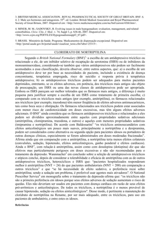 3. BRITISH MEDICAL ASSOCIATION . ROYAL PHARMACEUTICAL SOCIETY OF GREAT BRITAIN. BNF. 6.
4. 2. Male sex hormones and antagonists. 55th
. ed. London: British Medical Association and Royal Pharmaceutical
Society of Great Britain, 2007. Disponível em: <http://www.medicinescomplete.com/mc/bnf/current/4360.htm>.
4. MINER, M. M.; SADOVSKY, R. Evolving issues in male hypogonadism: evaluation, management, and related
comorbidities. Cleve. Clin. J. Med., v. 74, Suppl 3, p. S38-46, 2007. Disponível em:
<http://www.ccjm.org/PDFFILES/Hypogonadismsuppl3_07.pdf>.
5. BRASIL Ministério da Saúde. Programa. Medicamentos de dispensação excepcional. Disponível em:
<http://portal.saude.gov.br/portal/saude/visualizar_texto.cfm?idtxt=25315>.
CLORIDRATO DE NORTRIPTILINA
Segundo o British National Formulary (BNF)1,
a escolha de um antidepressivo tricíclico ou
relacionado a ele, de um inibidor seletivo de recaptação da serotonina (ISRS) ou de inibidores da
monoaminaoxidase, considerando-se também que vários antidepressivos não podem ser facilmente
acomodados a essa classificação, deveria observar, entre outros aspectos, que: a) a escolha de um
antidepressivo deve ter por base as necessidades do paciente, incluindo a existência de doença
concomitante, terapêutica empregada, risco de suicídio e resposta prévia à terapêutica
antidepressiva; b) os antidepressivos tricíclicos podem ser adequados para muitos pacientes
deprimidos, entretanto, se os efeitos adversos, em potência, dos tricíclicos mais antigos são objeto
de preocupação, um ISRS ou uma das novas classes de antidepressivos pode ser apropriada.
Embora os ISRS pareçam ser melhor tolerados que os fármacos mais antigos, a diferença é muito
pequena para justificar sempre a escolha de um ISRS como tratamento de primeira escolha; c)
comparado com os tricíclicos mais antigos (por exemplo, amitriptilina), os fármacos relacionados
aos tricíclicos (por exemplo, trazodona) têm menor freqüência de efeitos adversos antimuscarínicos,
tais como boca seca e obstipação. Os fármacos relacionados aos tricíclicos podem estar associados
com menor risco de cardiotoxicidade em doses excessivas, mas têm alguns efeitos adversos
adicionais. O BNF1
ainda considera que os fármacos antidepressivos tricíclicos e relacionados a eles
podem ser divididos aproximadamente entre aqueles com propriedades sedativas adicionais
(amitriptilina, clomipramina, trazodona, e outros) e aqueles com menores propriedades sedativas
(imipramina e nortriptilina). De acordo com Baldessarini2
“os tricíclicos aminosecundários com
efeitos anticolinérgicos um pouco mais suaves, principalmente a nortriptilina e a desipramina,
podem ser considerados como alternativa ou segunda opção para pacientes idosos ou portadores de
outras doenças clínicas, especialmente se forem administrados em doses moderadas fracionadas”.
Afirma ainda que em comparação com a amitriptilina, a nortriptilina teria menos efeitos colaterais
(convulsões, sedação, hipotensão, efeitos anticolinérgicos, ganho ponderal e efeitos cardíacos).
Ainda o BNF1
, com relação à amitriptilina, assim como com dosulepina (dotiepina) diz que são
efetivos mas particularmente perigosos em doses excessivas e não são recomendadas para o
tratamento da depressão. Wannmacher3
em conclusão sobre a seleção de antidepressivos tricíclicos
e atípicos conclui, depois de considerar a tolerabilidade e eficácia de amitriptilina com as de outros
antidepressivos tricíclicos, heterocíclicos e ISRS que: “pacientes hospitalizados responderam
melhor à amitriptilina (NNT = 24) do que pacientes ambulatoriais (NNT = 200) em comparação a
outros tricíclicos” e que “se há necessidade de efeito sedativo, a preferência recai sobre
amitriptilina; sendo a sedação um problema, é preferível usar agentes mais ativadores”. O National
Prescriber Service4
em monografia sobre o tratamento da depressão afirma que: “os tricíclicos não
são a primeira preferência em idosos porque seus efeitos adversos de sedação aumentam o risco de
quedas. Eles não deveriam ser usados em pacientes com doença cardíaca em razão de seus efeitos
pró-arrítmicos e anticolinérgicos. De todos os tricíclicos, a nortriptilina é o menos provável de
causar hipotensão, sedação ou efeitos ainticolinérgicos". Desse modo, é pertinente a manutenção do
cloridrato de nortriptilina na Rename, por ser mais adequado, entre os tricíclicos, para uso em
pacientes de ambulatório, e entre estes os idosos.
Referências
 