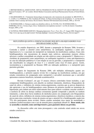 1. BRITISH MEDICAL ASSOCIATION . ROYAL PHARMACEUTICAL SOCIETY OF GREAT BRITAIN. British
National Formulary. 54th
. ed. London: British Medical Association and Royal Pharmaceutical Society of Great Britain,
2007.
2. BALDESSARINI, R. J. Tratamento farmacológico da depressão e dos transtornos de ansiedade. In: BRUNTON, L.
L.; LAZO, J. S.; PARKER, K. (Ed). Goodman & Gilman. As Bases Farmacológicas da Terapêutica. 11. ed. Revisão de
contéudo Almir Lourenço da Fonseca. Rio de Janeiro: McGraw-Hill Interamericana do Brasil, 2006. p. 383-410.
3. WANNMACHER, L. Fármacos usados nos distúrbios afetivos. In: FUCHS, F.D.; WANNMACHER, L.;
FERREIRA, M. B. C. Farmacologia clínica: fundamentos da terapêutica racional. 3. ed. Rio de Janeiro: Guanabara
Koogan, 2004. p. 593
4. NATIONAL PRESCRIBER SERVICE. Managing depression. Prescr. Pract. Rev., 27. August 2004. Disponível em:
<http://www.nps.org.au/site.php?content=/html/ppr.php&ppr=/resources/Prescribing_Practice_Reviews/ppr27>
REFLEXÕES QUANTO A ESSENCIALIDADE DOS BETA BLOQUEADORES NAS
DIVERSAS INDICAÇÕES
Os estudos disponíveis, em 2005, durante a preparação da Rename 2006, levaram a
Comissão a incluir o atenolol como antiarrítmico, na cardiopatia isquêmica e como anti-
hipertensivo1,2 e o succinato de metoprolol no tratamento da insuficiência cardíaca. Esses dois
betabloqueadores têm mecanismos de atuação mais seletivos, apresentam menores efeitos
adversos e melhor comodidade em relação aos não seletivos como o propranolol 3. Manteve-se o
cloridrato de propranolol como antiarrítmico, na cardiopatia isquêmica e como anti-hipertensivo
no caso de indicação pediátrica 4. Com relação ao uso na gravidez, o propranolol e o metoprolol
são classificados na categoria de risco C e o atenolol como risco D (mais grave). Assim,
recomendou-se o propranolol na Rename 2006 em indicação pediátrica e o metoprolol para
pacientes grávidas.
Depois do lançamento da Rename 2006, sob múltiplas informações quanto aos
betabloqueadores, o primeiro aspecto revisto foi o emprego na insuficiência cardíaca, em que
estudos sistemáticos de comparação entre metoprolol e carvedilol mostraram que o carvedilol
apresentava maiores benefícios, incluindo econômicosl5,6.
Revisão Cochrane7, em que 13 ensaios clínicos controlados foram incluídos, e que
compararam betabloqueadores com placebo ou nenhum tratamento, diuréticos, bloqueadores de
canal de cálcio, e inibidores do sistema renina-angiotensina, concluiu que as provas disponíveis
não apoiavam o uso de betabloqueadores como fármacos de primeira escolha no tratamento da
hipertensão, pois tinham um efeito relativamente fraco para reduzir o acidente vascular cerebral e
a ausência de efeito na doença cardíaca coronariana quando comparado a placebo ou nenhum
tratamento, e além disso havia tendência de desfechos piores em comparação com bloqueadores
de canal de cálcio, inibidores do sistema renina-angiotensina e diuréticos tiazídicos; a maioria das
provas para estas conclusões vieram de ensaios em que o atenolol foi o betabloqueador usado (em
75% dos participantes desta revisão). Outros estudos assinalam risco maior de mortalidade e
acidentes cerebrovasculares com o uso de atenolol para a população idosa8-10. Desse modo, não
se aconselha o atenolol, como anti-hipertensivo, para pacientes idosos ou grávidas.
As discussões sobre este tema prosseguem e esta comissão estará atenta aos novos
estudos conclusivos.
Referências
1-Gottlieb SS, McCarter RJ. Comparative effects of three beta blockers (atenolol, metoprolol and
 