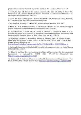 propranolol) on survival after acute myocardial infarction. Am J Cardiol. 2001; 87:823-826.
2-Miller JM, Zipes DP. Therapy for Cardiac Arrhythmias.In: Zipes DP, Libby P, Bonow RO,
Braunwald E (eds.). Braunwald’s Heart Disease. A textbook of Cardiovascular Medicine. 7 ed.
Philadelphia: Elsevier Saunders; 2005: 727.
3-Klasco RK (Ed). USP-DI System. Thomson MICROMEDEX, Greenwood Village, Colorado,
USA. Disponível em: http:// www.periodicos.capes.gov.br
4- Taketomo CK, Hodding JH & Kraus DM. Pediatric Dosage Handbook. 9 ed. 2002.
5- Krum H, Lim S. Pharmacoeconomics of beta-blockers: effective and cost-effective therapy in
chronic heart failure. European Journal of Heart Failure 2001; 3:399-402.
6- Poole-Wilson PA, Cleland JGF, Di Lenarda A, Hanrath P, Komajda M, Metra M et al.
Rationale and design of the carvedilol or metoprolol European trial in patients with chronic heart
failure: COMET. European Journal of Heart Failure. 2002 Jun; 4 (3):321-329.
7- Wiysonge CS, Bradley H, Mayosi BM, Maroney R, Mbewu A, Opie LH, Volmink J. Beta-
blockers for hypertension (Cochrane Review). In: The Cochrane Library, Issue 3, 2008. Oxford:
Update Software. Disponível em:
http://cochrane.bvsalud.org/cochrane/main.php?lib=COC&searchExp=CD002003&lang=pt
8- Carlberg B, Samuelsson O, Lindholm LH. Atenolol in hypertension: is it a wise choice? Lancet
2004, 364(9446):1684-89.
9- Khan N, McAlister FA. Re-examining the efficacy of beta-blockers for the treatment of
hypertension: a meta-analysis. CMAJ 2006; 174:1737-42. Disponível em:
http://www.cmaj.ca/cgi/reprint/174/12/1737
10- Schumann S-A, Hickner J. When not to use beta-blockers in seniors with hypertension. J Fam
Pract. 2008 Jan; 57 (1): 18-21. Disponível em: http://www.jfponline.com/Pages.asp?AID=5835
 