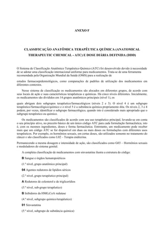 ANEXO F
CLASSIFICAÇÃO ANATÔMICA TERAPÊUTICA QUÍMICA (ANATOMICAL
THERAPEUTIC CHEMICAL - ATC) E DOSE DIÁRIA DEFINIDA (DDD)
O Sistema de Classificação Anatômico Terapêutico Químico (ATC) foi desenvolvido devido à necessidade
de se adotar uma classificação internacional uniforme para medicamentos. Trata-se de uma ferramenta
recomendada pela Organização Mundial da Saúde (OMS) para a realização de
estudos farmacoepidemiológicos, como comparações de padrões de utilização dos medicamentos em
diferentes contextos.
Nesse sistema de classificação os medicamentos são alocados em diferentes grupos, de acordo com
seus locais de ação e suas características terapêuticas e químicas. Há cinco níveis diferentes. Inicialmente,
os medicamentos são divididos em 14 grupos anatômicos principais (nível 1), os
quais abrigam dois subgrupos terapêutico/farmacológicos (níveis 2 e 3). O nível 4 é um subgrupo
terapêutico/farmacológico/químico e o nível 5 é a substância química propriamente dita. Os níveis 2, 3 e 4
podem, por vezes, identificar o subgrupo farmacológico, quando isto é considerado mais apropriado que o
subgrupo terapêutico ou químico.
Os medicamentos são classificados de acordo com seu uso terapêutico principal, levando-se em conta
o seu princípio ativo, no preceito básico de um único código ATC para cada formulação farmacêutica, isto
é, com os mesmos ingredientes, doses e forma farmacêutica. Entretanto, um medicamento pode receber
mais que um código ATC se for disponível em duas ou mais doses ou formulações com diferentes usos
terapêuticos. Por exemplo, os hormônios sexuais, em certas doses, são utilizados somente no tratamento do
câncer e são classificados como L02 – Terapia endócrina.
Permanecendo a mesma dosagem e intensidade de ação, são classificados como G03 – Hormônios sexuais
e moduladores do sistema genital.
A completa classificação de medicamentos com sinvastatina ilustra a estrutura do código:
B Sangue e órgãos hematopoiéticos
(1.º nível, grupo anatômico principal)
04 Agentes redutores de lipídios séricos
(2.º nível, grupo terapêutico principal)
A Redutores de colesterol e de triglicerídios
(3.º nível, sub-grupo terapêutico)
B Inibidores da HMG,CoA redutase
(4.º nível, subgrupo químico/terapêutico)
01 Sinvastatina
(5.º nível, subgrupo de substância química)
 