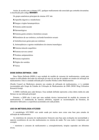 Assim, de acordo com o sistema ATC, qualquer medicamento não associado que contenha sinvastatina
é classificado pelo código B04AB01.
Os grupos anatômicos principais do sistema ATC são:
A Aparelho digestivo e metabolismo
B Sangue e órgãos hematopoiéticos
C Sistema cardiovascular
D Dermatológicos
G Sistema genito urinário e hormônios sexuais
H Hormônios de uso sistêmico, excluindo hormônios sexuais
J Antiinfecciosos gerais para uso sistêmico
L Antineoplásicos e agentes moduladores do sistema imunológico
M Sistema músculo esquelético
N Sistema nervoso central
P Produtos antiparasitários
R Sistema respiratório
S Órgãos dos sentidos
V Vários
DOSE DIÁRIA DEFINIDA – DDD
Dose Diária Definida (DDD) é uma unidade de medida de consumo de medicamentos, criada para
superar as dificuldades derivadas da utilização de mais de um tipo de unidade em estudos de utilização de
medicamentos. Esta é a unidade utilizada pelo Conselho Nórdico sobre Medicamentos
(Nordic Council on Medicines), pioneiro nos estudos de utilização de medicamentos, e é a unidade
recomendada pelo Grupo de Estudos de Utilização de Medicamentos da OMS (WHO Drug Utilization
Research Group).
A DDD é definida para cada fármaco. Essa unidade definida representa a dose diária média de cada
fármaco na sua indicação principal.
Portanto, a DDD não é mais que uma unidade técnica internacional de medida do consumo de
medicamentos. É estabelecida de maneira arbitrária, segundo as recomendações da literatura, do
laboratório fabricante e a experiência acumulada com cada produto.
USO DA METODOLOGIA ATC/DDD
A metodologia ATC/DDD vem sendo usada por muitos anos como uma base para estudos de
utilização de medicamentos.
As estatísticas de consumo de medicamentos fornecem uma base para avaliações da racionalidade e
aspectos econômicos do uso dos medicamentos no sistema de saúde. Por essa razão é importante, por
exemplo:
− monitorar o consumo de medicamentos e, conseqüentemente, terapias superadas em diferentes
níveis;
 