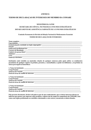 ANEXO G
TERMO DE DECLARAÇAO DE INTERESSES DO MEMBRO DA COMARE
MINISTÉRIO DA SAÚDE
SECRETARIA DE CIÊNCIA, TECNOLOGIA E INSUMOS ESTRATÉGICOS
DEPARTAMENTO DE ASSISTÊNCIA FARMACÊUTICA E INSUMOS ESTRATÉGICOS
Comissão Permanente de Revisão da Relação Nacional de Medicamentos Essenciais
TERMO DE DECLARAÇÃO DE INTERESSES
Nome completo:__________________________________________________________________________________
Especialidade:___________________________________________________________________________________
Estabelecimento, sociedade ou órgão empregador: _____________________________________________________
Função: ______________________________________________________________________________________
Endereço(s) profissional (is): _____________________________________________________________________
Carteira de identidade: __________________________________________________________________________
Cadastro de pessoa física: _______________________________________________________________________
Telefones: ______________________________________________________________________________________
FAX: _________________________________________________________________________________________
Endereço eletrônico: ____________________________________________________________________________
Instituições onde trabalha ou mantenha relações de qualquer natureza pelas quais aufira: a) rendimentos
pecuniários de qualquer espécie; b) prêmios, presentes, e assemelhados; c) poder de influência; e, d) prêmios ou
outras prerrogativas honoríficas:
1. Nome da Instituição: __________________________________________________________________________
Cargo/Função: _________________________________________________________________________________
Natureza do Vínculo: ___________________________________________________________________________
Possíveis áreas de conflito de interesse: _____________________________________________________________
2. Nome da Instituição: __________________________________________________________________________
Cargo/Função: __________________________________________________________________________________
Natureza do Vínculo: ___________________________________________________________________________
Possíveis áreas de conflito de interesse: ____________________________________________________________
3. Nome da Instituição: _________________________________________________________________________
Cargo/Função: ________________________________________________________________________________
Natureza do Vínculo: ___________________________________________________________________________
Possíveis áreas de conflito de interesse: _____________________________________________________________
Pelo presente documento, declaro sob palavra que de meu conhecimento, que os únicos interesses diretos ou
indiretos que possuo com empresas cujos produtos e objetos são do campo de competência da COMARE, bem
como com órgãos profissionais ou conselhos relacionados a estes setores, encontram-se abaixo listados.
 