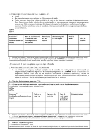 1.INTERESSES FINANCEIROS DE UMA EMPRESA (IF)
• Atual;
• De seu conhecimento: você, cônjuge ou filhos menores de idade;
• Todos interesses financeiros: valores mobiliários de cotas ou não, interesses em ações, obrigações ou de outros
bens financeiros em fundos próprios; devem ser declarados os interesses de uma empresa do setor concernente,
uma de suas filiais ou uma sociedade que detenha parte de capital no limite de seu conhecimento imediato e
esperado. Solicita-se indicar o nome da sociedade, o tipo e a quantidade de valores ou porcentagem da fração
do capital detido.
( ) Sim
( ) Não
Empresa 1,2
(sociedade,
estabelecimento ou
órgão)
Tipo de investimento
(valores em bolsa,
capital próprio e
obrigações)
Menor que
5% do
capital
Maior ou igual a
5% do capital
Data de
início Data de
término
1. Empresas cujos produtos e objetos são do campo de competência da COMARE, órgãos profissionais ou conselhos relacionados a estes setores.
2. A noção de empresas cujos produtos e objetos são do campo de competência da COMARE deve ser entendida lato sensu, ou seja,
compreendem estabelecimentos privados, públicos (titular, fabricante, comerciante, produtor, empregador e distribuidor).
- Caso necessite de mais uma página, anexe em cópia rubricada
2. ATIVIDADES EXERCIDAS EM CARÁTER PESSOAL
• As atividades de pesquisa, avaliação científica ou de conselho por conta própria ou representando as
empresas cujos produtos e objetos são do campo de competência da COMARE devem ser declaradas nas
respectivas rubricas. Neste caso ou em atividades relacionadas a produto(s) específico(s), devem ser
mencionados abaixo do nome da empresa, o nome do princípio ativo, o nome comercial e a função exercida, o
objeto da atividade, a data de início e a data prevista de duração da atividade.
2.1. Vínculos duráveis ou permanentes (VD)
2.1.1. Proprietário, dirigente, associado, empregado, participação em órgão de decisão da empresa.
- Atualmente, em negociação ou nos últimos 5 anos
( ) Sim
( ) Não
Empresa 1,2
(sociedade, estabelecimento ou
órgão)
Posição na
empresa
Natureza do
contrato
Data de
contratação
ou do início
de trabalho
Data de término
1. Empresas cujos produtos e objetos são do campo de competência da COMARE, órgãos profissionais ou conselhos relacionados a estes setores
2. A noção de empresas cujos produtos e objetos são do campo de competência da COMARE deve ser entendida lato sensu, ou seja,
compreendem estabelecimentos privados, públicos (titular, fabricante, comerciante, produtor, empregador e distribuidor)
2.1.2. Outras atividades regulares
- Atualmente ou nos últimos 5 anos;
- Consultor individual, membro de grupo de especialistas (ou equivalente) de empresas cujos produtos e objetos são do
 