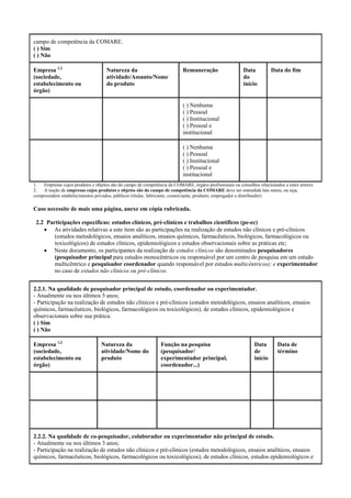 campo de competência da COMARE.
( ) Sim
( ) Não
Empresa 1,2
(sociedade,
estabelecimento ou
órgão)
Natureza da
atividade/Assunto/Nome
do produto
Remuneração Data
do
início
Data do fim
( ) Nenhuma
( ) Pessoal
( ) Institucional
( ) Pessoal e
institucional
( ) Nenhuma
( ) Pessoal
( ) Institucional
( ) Pessoal e
institucional
1. Empresas cujos produtos e objetos são do campo de competência da COMARE, órgãos profissionais ou conselhos relacionados a estes setores
2. A noção de empresas cujos produtos e objetos são do campo de competência da COMARE deve ser entendida lato sensu, ou seja,
compreendem estabelecimentos privados, públicos (titular, fabricante, comerciante, produtor, empregador e distribuidor)
Caso necessite de mais uma página, anexe em cópia rubricada.
2.2 Participações específicas: estudos clínicos, pré-clínicos e trabalhos científicos (pe-ec)
• As atividades relativas a este item são as participações na realização de estudos não clínicos e pré-clínicos
(estudos metodológicos, ensaios analíticos, ensaios químicos, farmacêuticos, biológicos, farmacológicos ou
toxicológicos) de estudos clínicos, epidemiológicos e estudos observacionais sobre as práticas etc;
• Neste documento, os participantes da realização de estudos clínicos são denominados pesquisadores
(pesquisador principal para estudos monocêntricos ou responsável por um centro de pesquisa em um estudo
multicêntrico e pesquisador coordenador quando responsável por estudos multicêntricos); e experimentador
no caso de estudos não clínicos ou pré-clínicos.
2.2.1. Na qualidade de pesquisador principal de estudo, coordenador ou experimentador.
- Atualmente ou nos últimos 5 anos;
- Participação na realização de estudos não clínicos e pré-clínicos (estudos metodológicos, ensaios analíticos, ensaios
químicos, farmacêuticos, biológicos, farmacológicos ou toxicológicos), de estudos clínicos, epidemiológicos e
observacionais sobre sua prática.
( ) Sim
( ) Não
Empresa 1,2
(sociedade,
estabelecimento ou
órgão)
Natureza da
atividade/Nome do
produto
Função na pesquisa
(pesquisador/
experimentador principal,
coordenador...)
Data
de
início
Data de
término
2.2.2. Na qualidade de co-pesquisador, colaborador ou experimentador não principal de estudo.
- Atualmente ou nos últimos 3 anos;
- Participação na realização de estudos não clínicos e pré-clínicos (estudos metodológicos, ensaios analíticos, ensaios
químicos, farmacêuticos, biológicos, farmacológicos ou toxicológicos), de estudos clínicos, estudos epidemiológicos e
 
