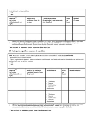 observacionais sobre as práticas.
( ) Sim
( ) Não
Empresa 1,2
(sociedade,
estabelecimento ou
órgão)
Natureza da
atividade/Nome do
produto
Função na pesquisa
(investigador/experimentador,
coordenador)
Data
de
início
Data de
término
1. Empresas cujos produtos e objetos são do campo de competência da COMARE, órgãos profissionais ou conselhos relacionados a estes setores
2. A noção de empresas cujos produtos e objetos são do campo de competência da COMARE deve ser entendida lato sensu, ou seja
compreendem estabelecimentos privados, públicos (titular, fabricante, comerciante, produtor, empregador e distribuidor)
Caso necessite de mais uma página, anexe em cópia rubricada
2.3. Participações específicas: pareceres de especialista
2.3.1. Pareceres emitidos para a elaboração de documentos submetidos à avaliação da COMARE
- Atualmente ou nos últimos 5 anos;
- Em seu conhecimento, uma vez que é normalmente esperado que você tenha previamente informado: em outros casos
queira reinformar na rubrica seguinte.
( ) Sim
( ) Não
Empresa 1,2
(sociedade,
estabelecimento ou
órgão)
Relação de pareceres
emitidos/Assunto/Nome
do produto
Remuneração Data
do
início
Data de término
( ) Nenhuma
( ) Pessoal
( ) Institucional
( ) Pessoal e
institucional
( ) Nenhuma
( ) Pessoal
( ) Institucional
( ) Pessoal e
institucional
1. Empresas cujos produtos e objetos são do campo de competência da COMARE, órgãos profissionais ou conselhos relacionados a estes setores
2. A noção de empresas cujos produtos e objetos são do campo de competência da COMARE deve ser entendida lato sensu, ou seja
compreendem estabelecimentos privados, públicos (titular, fabricante, comerciante, produtor, empregador e distribuidor)
- Caso necessite de mais uma página, anexe em cópia rubricada.
 